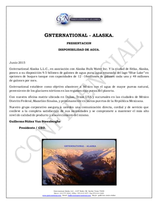Gnternational Alaska LLC., 6107 Bailey Rd. Sachse Texas 75048
Direct: 214-777-3543, Office: 972-414-1077, Fax 972-414-1625.
www.gnternational.com Email: Guillermo@gnternational.com Skype: guillermo.nunez.dallas
GNTERNATIONAL - ALASKA.
PRESENTACION
DISPONIBILIDAD DE AGUA.
Junio 2015
Gnternational Alaska L.L.C., en asociación con Alaska Bulk Water Inc. Y la ciudad de Sitka, Alaska,
ponen a su disposición 9.5 billones de galones de agua pura; agua emanada del lago “Blue Lake” en
opciones de buques tanque con capacidades de 12 -18millones de galones cada uno y 48 millones
de galones por mes.
Gnternational establece como objetivo abastecer a México con el agua de mayor pureza natural,
proveniente de los glaciares nórticos en las regiones más puras del planeta.
Con nuestra oficina matriz ubicada en Dallas, Texas USA y sucursales en las ciudades de México
Distrito Federal,Mazatlán Sinaloa, y próximamente en varios puertos de la República Mexicana.
Nuestro grupo corporativo asegura a ustedes una comunicación directa, cordial y de servicio que
conlleve a la completa satisfacción de sus necesidades y se compromete a mantener el más alto
nivel de calidad de producto y abastecimiento del mismo.
Guillermo Núñez Van Steenberghe
Presidente / CEO.
 