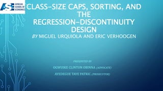 CLASS-SIZE CAPS, SORTING, AND
THE
REGRESSION-DISCONTINUITY
DESIGN
BY MIGUEL URQUIOLA AND ERIC VERHOOGEN
PRESENTED BY
OGWUIKE CLINTON OBINNA (ADVOCATE)
AYEDEGUE TAYE PATRIC (PROSECUTOR)
 