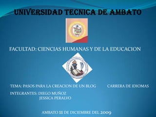 UNIVERSIDAD TECNICA DE AMBATO FACULTAD: CIENCIAS HUMANAS Y DE LA EDUCACION CARRERA DE IDIOMAS TEMA: PASOS PARA LA CREACION DE UN BLOG INTEGRANTES: DIEGO MUÑOZ                              JESSICA PERALVO AMBATO 11 DE DICIEMBRE DEL 2009 