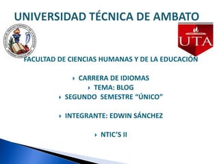 FACULTAD DE CIENCIAS HUMANAS Y DE LA EDUCACIÓN CARRERA DE IDIOMAS  TEMA: BLOG SEGUNDO  SEMESTRE “ÚNICO”  INTEGRANTE: EDWIN SÁNCHEZ NTIC’S II UNIVERSIDAD TÉCNICA DE AMBATO 