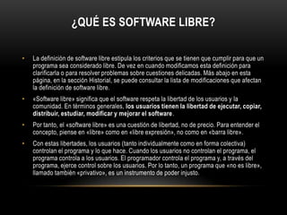 ¿QUÉ ES SOFTWARE LIBRE?
•

La definición de software libre estipula los criterios que se tienen que cumplir para que un
programa sea considerado libre. De vez en cuando modificamos esta definición para
clarificarla o para resolver problemas sobre cuestiones delicadas. Más abajo en esta
página, en la sección Historial, se puede consultar la lista de modificaciones que afectan
la definición de software libre.

•

«Software libre» significa que el software respeta la libertad de los usuarios y la
comunidad. En términos generales, los usuarios tienen la libertad de ejecutar, copiar,
distribuir, estudiar, modificar y mejorar el software.

•

Por tanto, el «software libre» es una cuestión de libertad, no de precio. Para entender el
concepto, piense en «libre» como en «libre expresión», no como en «barra libre».

•

Con estas libertades, los usuarios (tanto individualmente como en forma colectiva)
controlan el programa y lo que hace. Cuando los usuarios no controlan el programa, el
programa controla a los usuarios. El programador controla el programa y, a través del
programa, ejerce control sobre los usuarios. Por lo tanto, un programa que «no es libre»,
llamado también «privativo», es un instrumento de poder injusto.

 