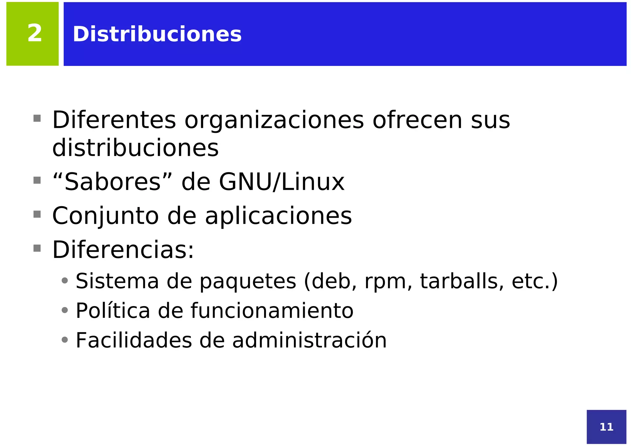 2    Distribuciones



 Diferentes organizaciones ofrecen sus
  distribuciones
 “Sabores” de GNU/Linux
 Conjunto de aplicaciones
 Diferencias:
    • Sistema de paquetes (deb, rpm, tarballs, etc.)
    • Política de funcionamiento
    • Facilidades de administración


                                                       11
 