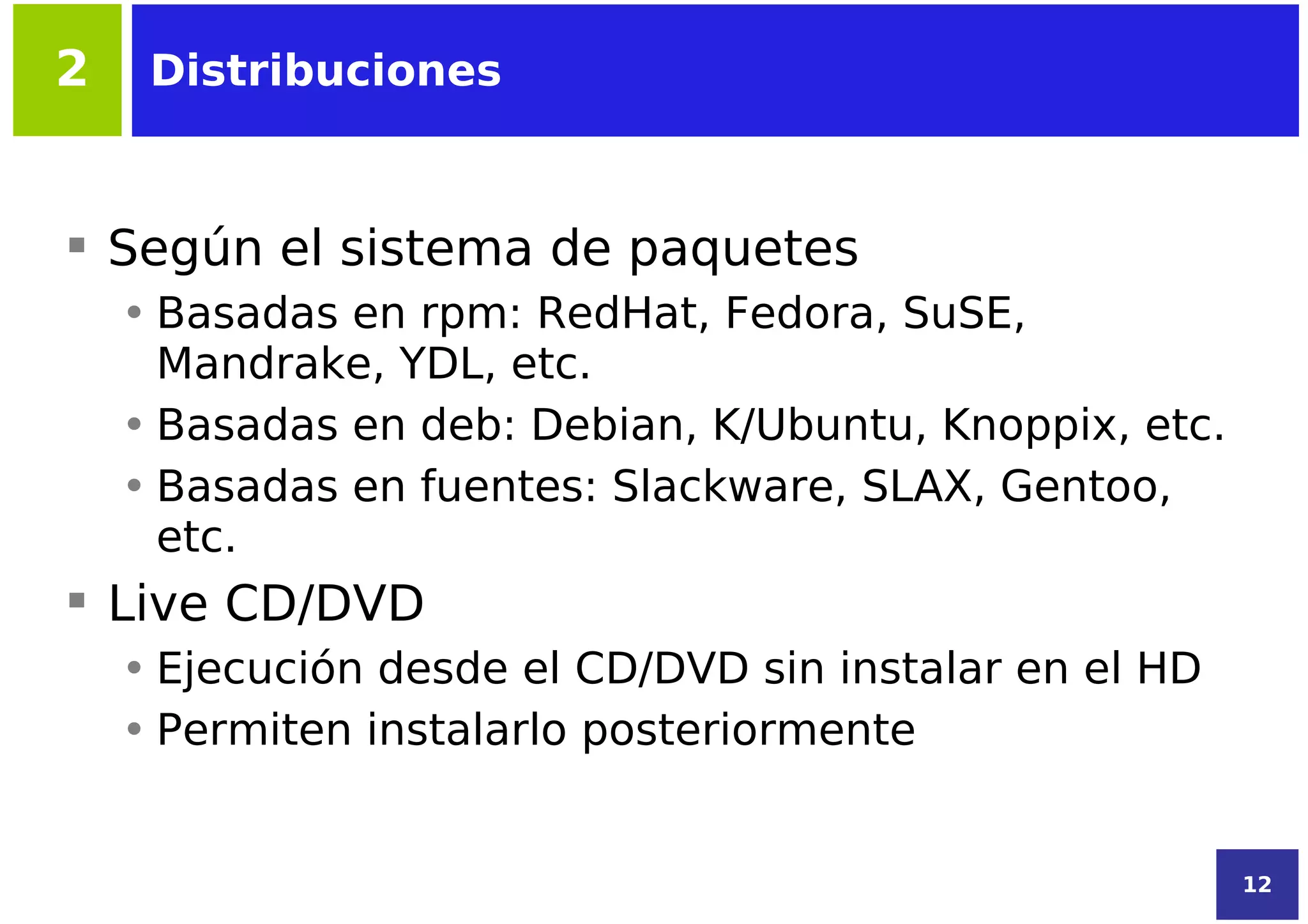 2    Distribuciones



 Según el sistema de paquetes
    • Basadas en rpm: RedHat, Fedora, SuSE,
      Mandrake, YDL, etc.
    • Basadas en deb: Debian, K/Ubuntu, Knoppix, etc.
    • Basadas en fuentes: Slackware, SLAX, Gentoo,
      etc.
 Live CD/DVD
    • Ejecución desde el CD/DVD sin instalar en el HD
    • Permiten instalarlo posteriormente


                                                        12
 