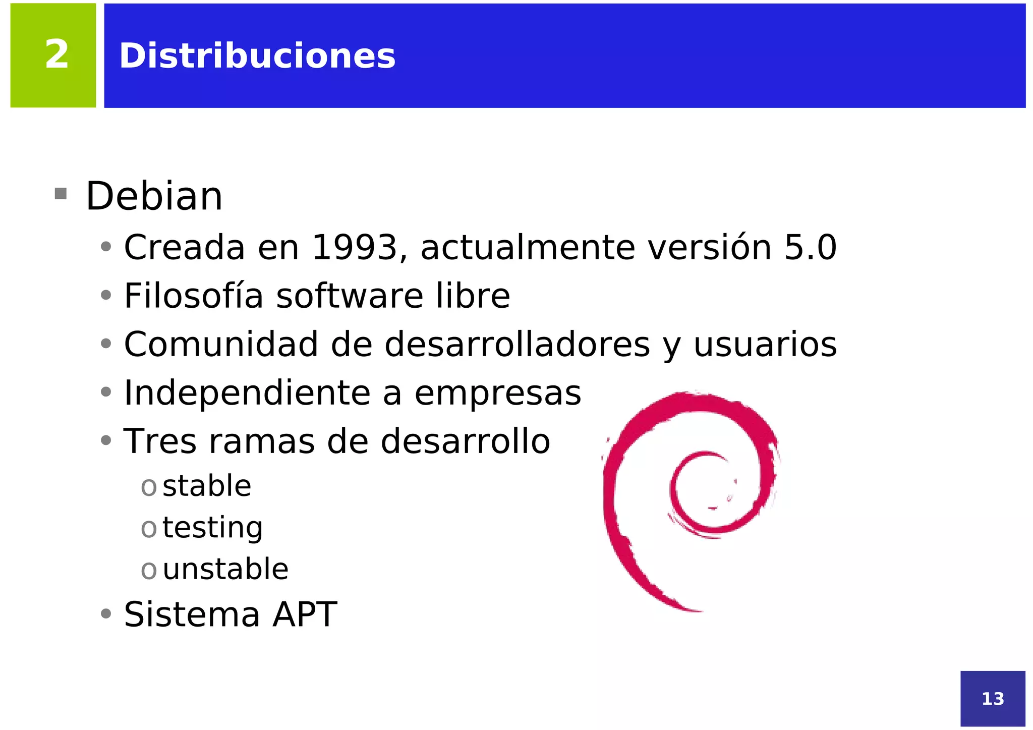 2    Distribuciones



 Debian
    • Creada en 1993, actualmente versión 5.0
    • Filosofía software libre
    • Comunidad de desarrolladores y usuarios
    • Independiente a empresas
    • Tres ramas de desarrollo
      o stable
      o testing
      o unstable
    • Sistema APT

                                                13
 