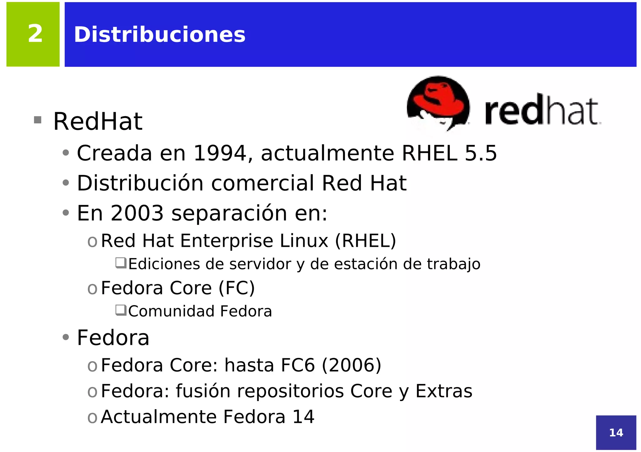 2    Distribuciones



 RedHat
    • Creada en 1994, actualmente RHEL 5.5
    • Distribución comercial Red Hat
    • En 2003 separación en:
      o Red Hat Enterprise Linux (RHEL)
         Ediciones de servidor y de estación de trabajo
      o Fedora Core (FC)
         Comunidad Fedora
    • Fedora
      o Fedora Core: hasta FC6 (2006)
      o Fedora: fusión repositorios Core y Extras
      o Actualmente Fedora 14
                                                           14
 