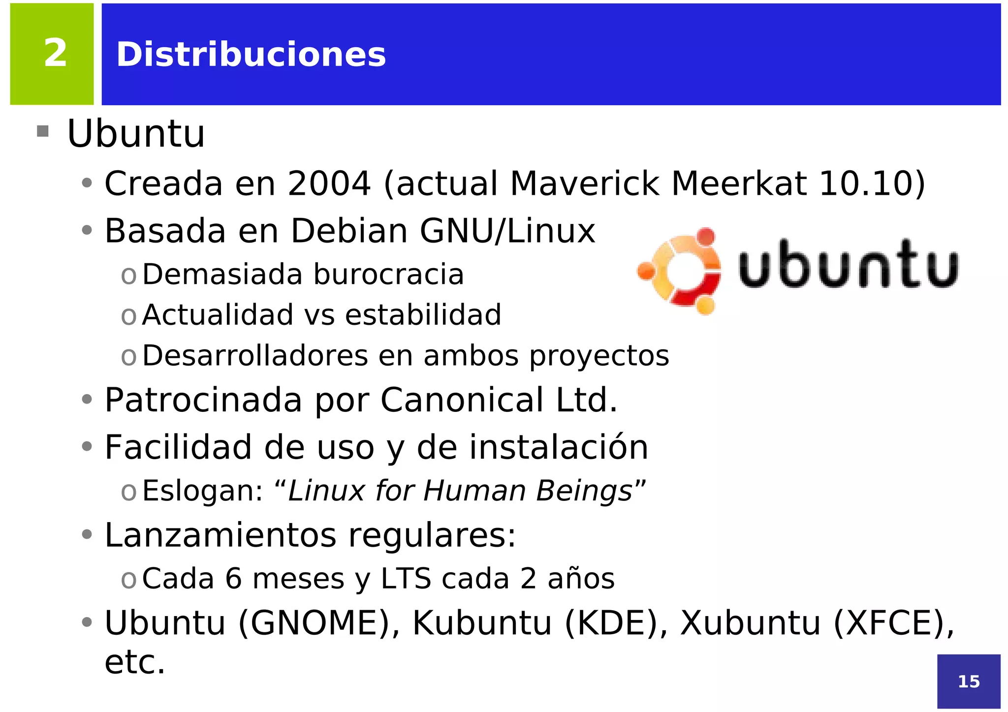 2     Distribuciones

 Ubuntu
    • Creada en 2004 (actual Maverick Meerkat 10.10)
    • Basada en Debian GNU/Linux
      o Demasiada burocracia
      o Actualidad vs estabilidad
      o Desarrolladores en ambos proyectos
    • Patrocinada por Canonical Ltd.
    • Facilidad de uso y de instalación
      o Eslogan: “Linux for Human Beings”
    • Lanzamientos regulares:
      o Cada 6 meses y LTS cada 2 años
    • Ubuntu (GNOME), Kubuntu (KDE), Xubuntu (XFCE),
      etc.                                           15
 