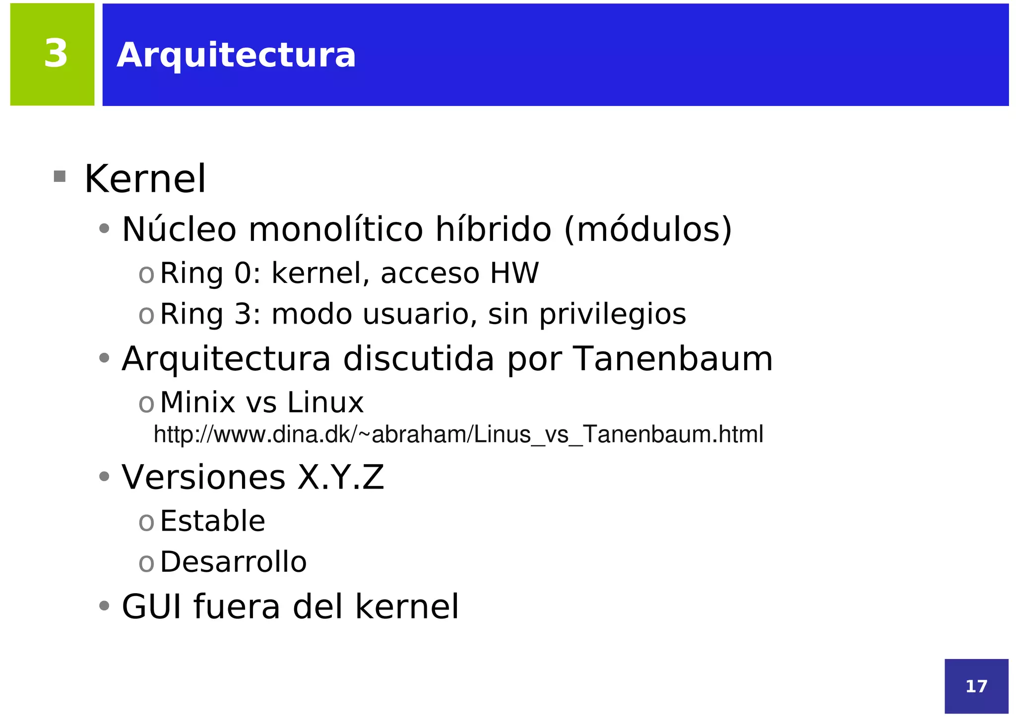 3    Arquitectura


 Kernel
    • Núcleo monolítico híbrido (módulos)
      o Ring 0: kernel, acceso HW
      o Ring 3: modo usuario, sin privilegios
    • Arquitectura discutida por Tanenbaum
      o Minix vs Linux
       http://www.dina.dk/~abraham/Linus_vs_Tanenbaum.html
    • Versiones X.Y.Z
      o Estable
      o Desarrollo
    • GUI fuera del kernel

                                                             17
 