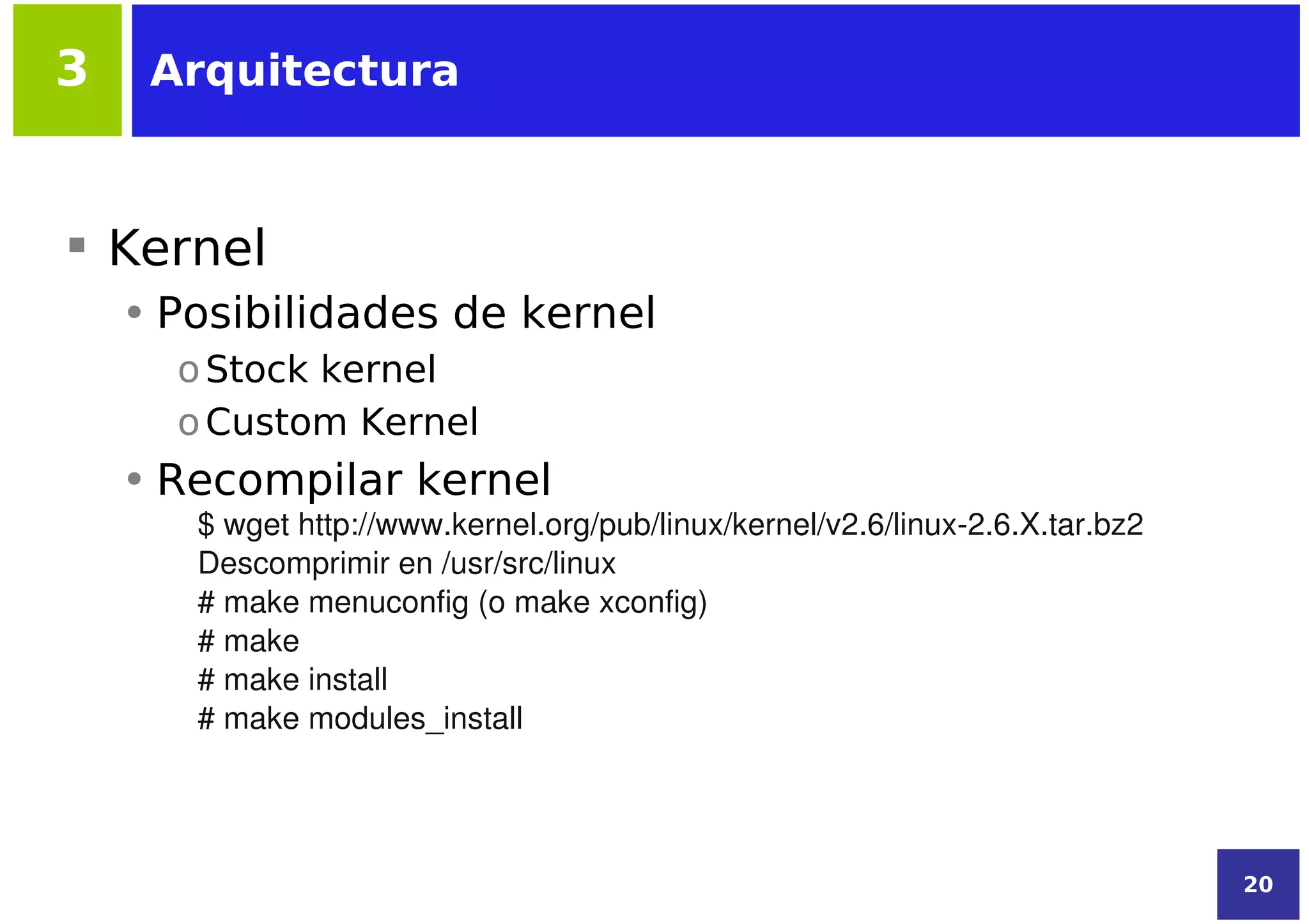 3    Arquitectura



 Kernel
    • Posibilidades de kernel
      o Stock kernel
      o Custom Kernel
    • Recompilar kernel
       $ wget http://www.kernel.org/pub/linux/kernel/v2.6/linux­2.6.X.tar.bz2
       Descomprimir en /usr/src/linux
       # make menuconfig (o make xconfig)
       # make
       # make install
       # make modules_install




                                                                                20
 