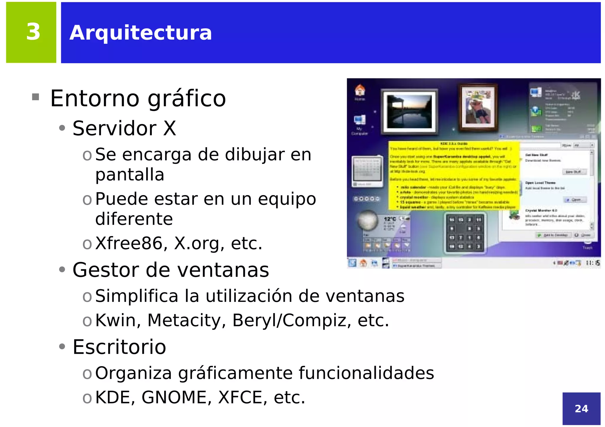 3    Arquitectura


 Entorno gráfico
    • Servidor X
      o Se encarga de dibujar en
        pantalla
      o Puede estar en un equipo
        diferente
      o Xfree86, X.org, etc.
    • Gestor de ventanas
      o Simplifica la utilización de ventanas
      o Kwin, Metacity, Beryl/Compiz, etc.
    • Escritorio
      o Organiza gráficamente funcionalidades
      o KDE, GNOME, XFCE, etc.
                                                24
 