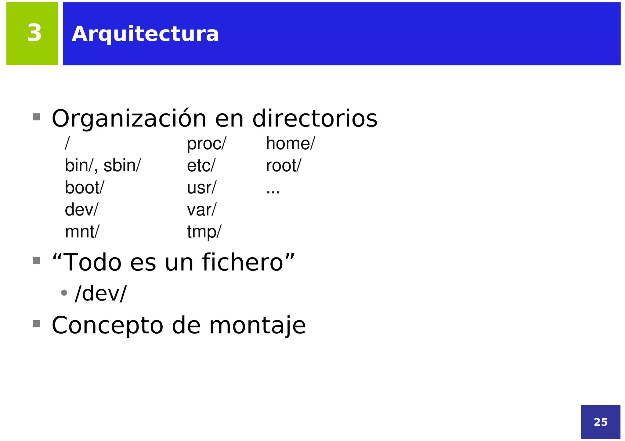 3    Arquitectura



 Organización en directorios
    /             proc/   home/
    bin/, sbin/   etc/    root/
    boot/         usr/    ...
    dev/          var/
    mnt/          tmp/
 “Todo es un fichero”
    • /dev/
 Concepto de montaje


                                  25
 