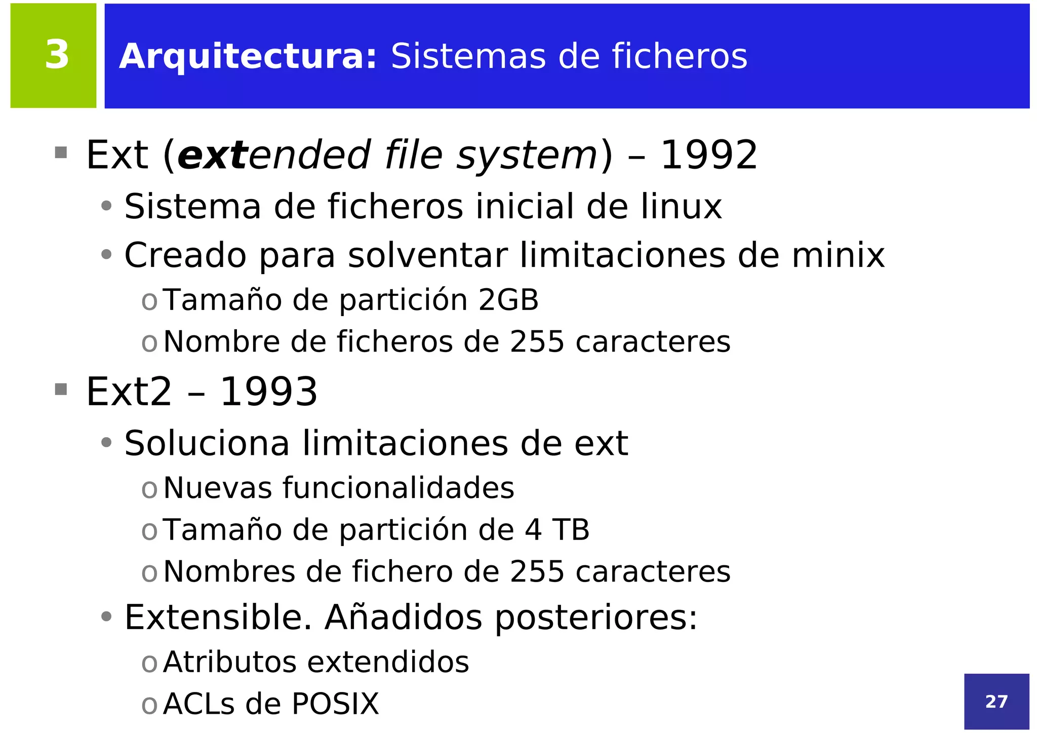 3    Arquitectura: Sistemas de ficheros

 Ext (extended file system) – 1992
    • Sistema de ficheros inicial de linux
    • Creado para solventar limitaciones de minix
      o Tamaño de partición 2GB
      o Nombre de ficheros de 255 caracteres
 Ext2 – 1993
    • Soluciona limitaciones de ext
      o Nuevas funcionalidades
      o Tamaño de partición de 4 TB
      o Nombres de fichero de 255 caracteres
    • Extensible. Añadidos posteriores:
      o Atributos extendidos
      o ACLs de POSIX                               27
 