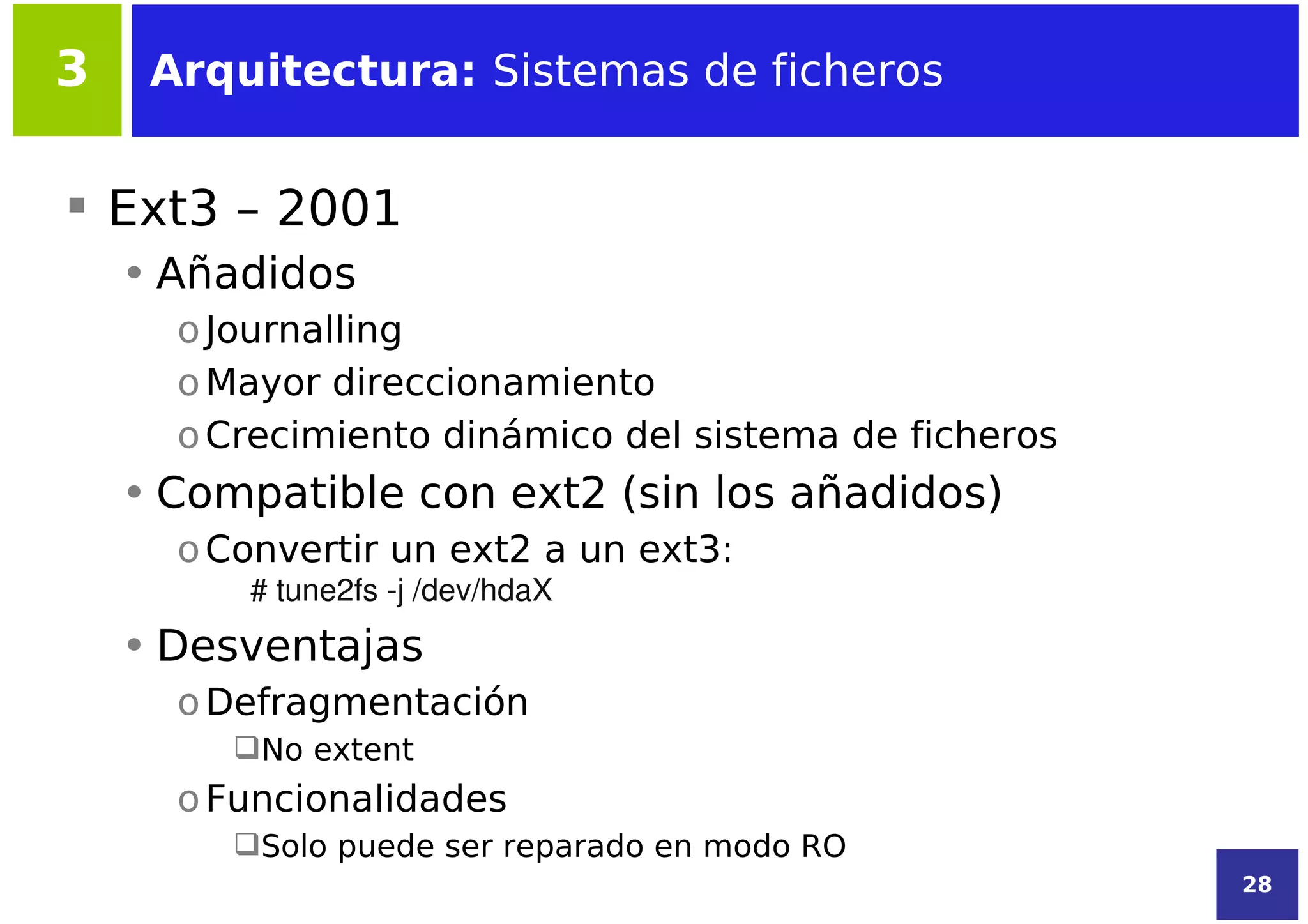 3    Arquitectura: Sistemas de ficheros


 Ext3 – 2001
    • Añadidos
      o Journalling
      o Mayor direccionamiento
      o Crecimiento dinámico del sistema de ficheros
    • Compatible con ext2 (sin los añadidos)
      o Convertir un ext2 a un ext3:
         # tune2fs ­j /dev/hdaX
    • Desventajas
      o Defragmentación
         No extent
      o Funcionalidades
         Solo puede ser reparado en modo RO
                                                       28
 