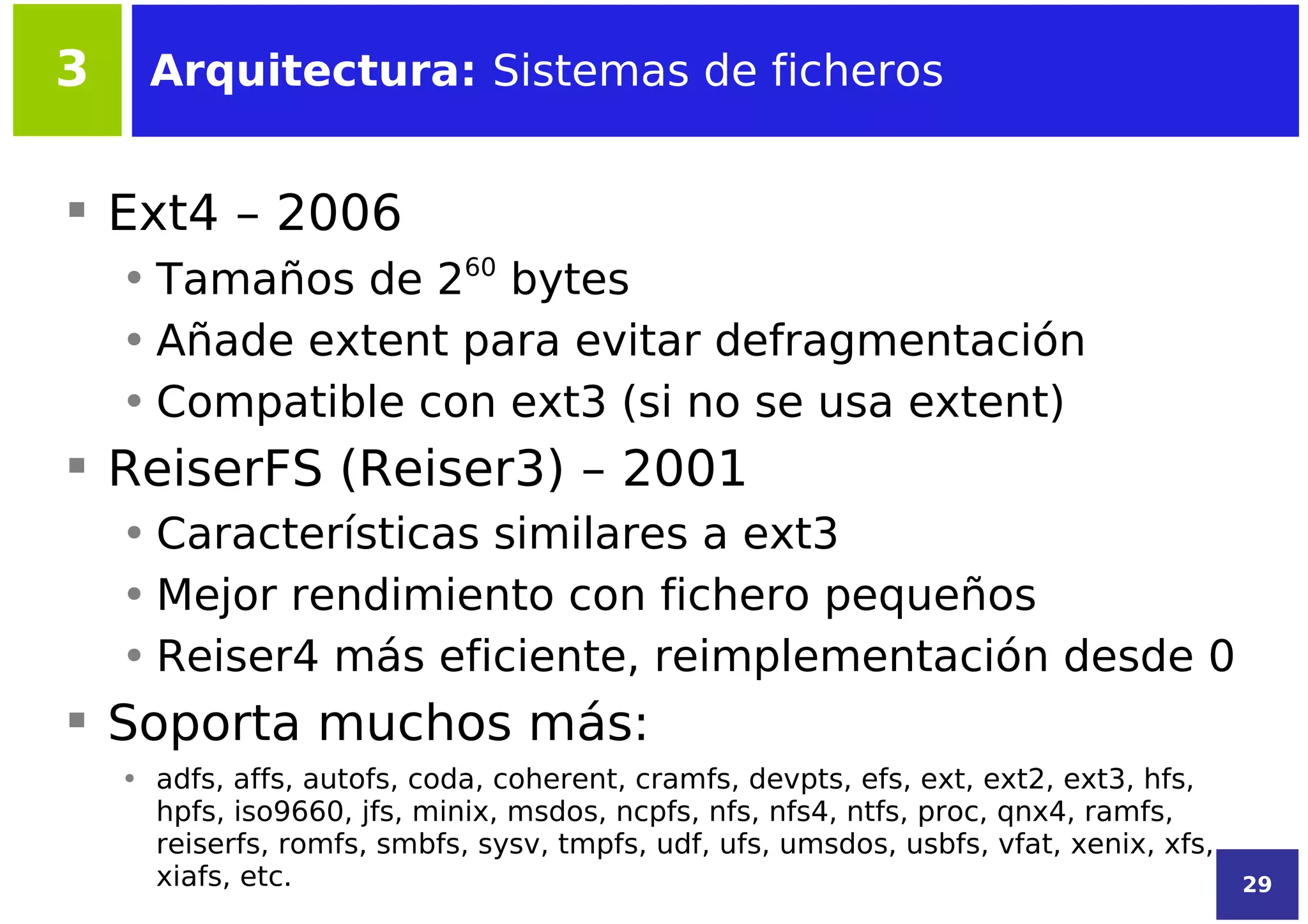 3     Arquitectura: Sistemas de ficheros


 Ext4 – 2006
    • Tamaños de 260 bytes
    • Añade extent para evitar defragmentación
    • Compatible con ext3 (si no se usa extent)
 ReiserFS (Reiser3) – 2001
    • Características similares a ext3
    • Mejor rendimiento con fichero pequeños
    • Reiser4 más eficiente, reimplementación desde 0
 Soporta muchos más:
    • adfs, affs, autofs, coda, coherent, cramfs, devpts, efs, ext, ext2, ext3, hfs,
      hpfs, iso9660, jfs, minix, msdos, ncpfs, nfs, nfs4, ntfs, proc, qnx4, ramfs,
      reiserfs, romfs, smbfs, sysv, tmpfs, udf, ufs, umsdos, usbfs, vfat, xenix, xfs,
      xiafs, etc.                                                                       29
 