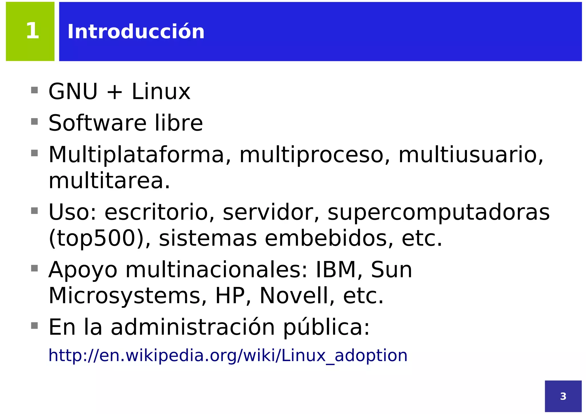 1     Introducción


 GNU + Linux
 Software libre
 Multiplataforma, multiproceso, multiusuario,
  multitarea.
 Uso: escritorio, servidor, supercomputadoras
  (top500), sistemas embebidos, etc.
 Apoyo multinacionales: IBM, Sun
  Microsystems, HP, Novell, etc.
 En la administración pública:
    http://en.wikipedia.org/wiki/Linux_adoption

                                                  3
 