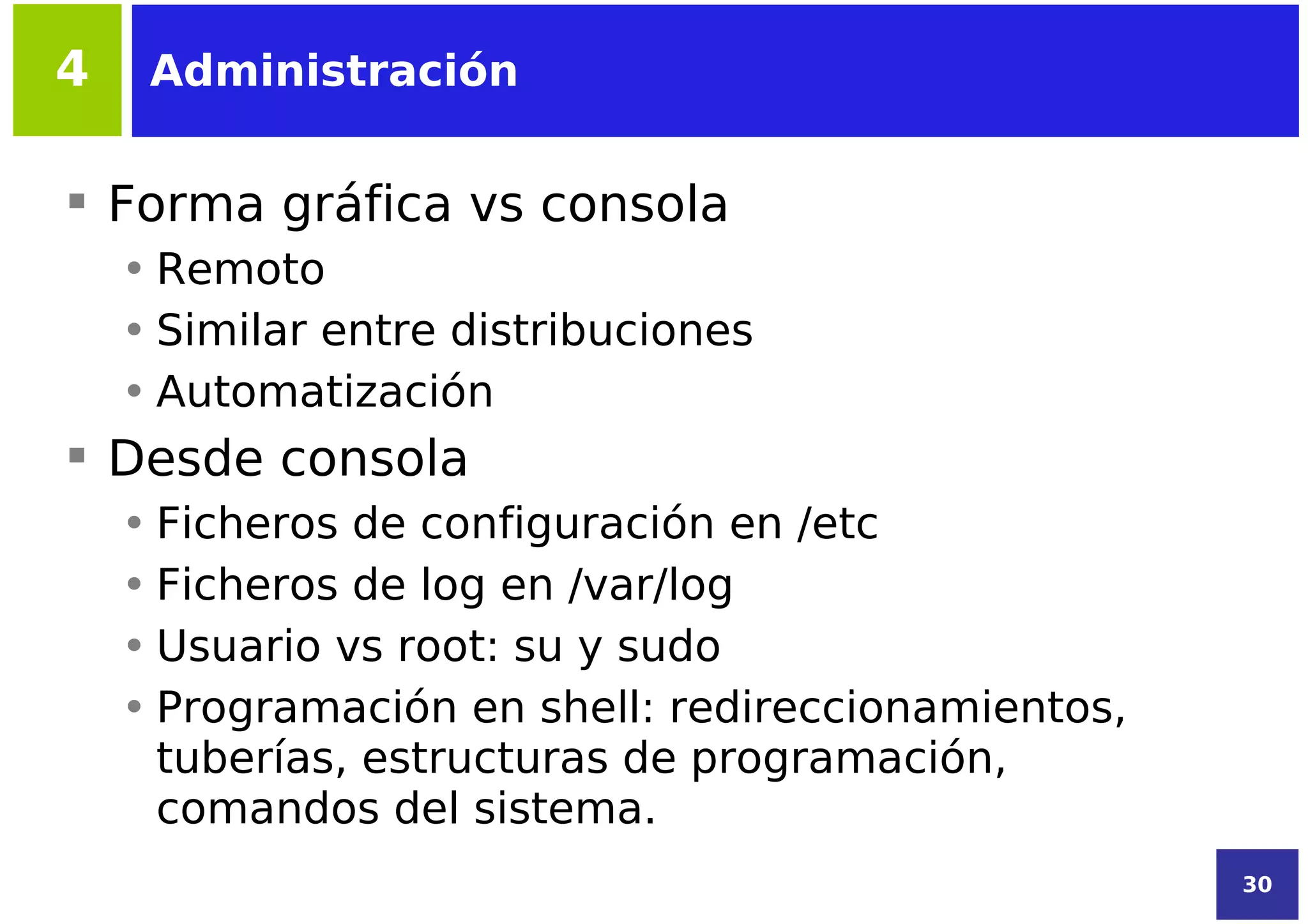 4    Administración


 Forma gráfica vs consola
    • Remoto
    • Similar entre distribuciones
    • Automatización
 Desde consola
    • Ficheros de configuración en /etc
    • Ficheros de log en /var/log
    • Usuario vs root: su y sudo
    • Programación en shell: redireccionamientos,
      tuberías, estructuras de programación,
      comandos del sistema.
                                                    30
 
