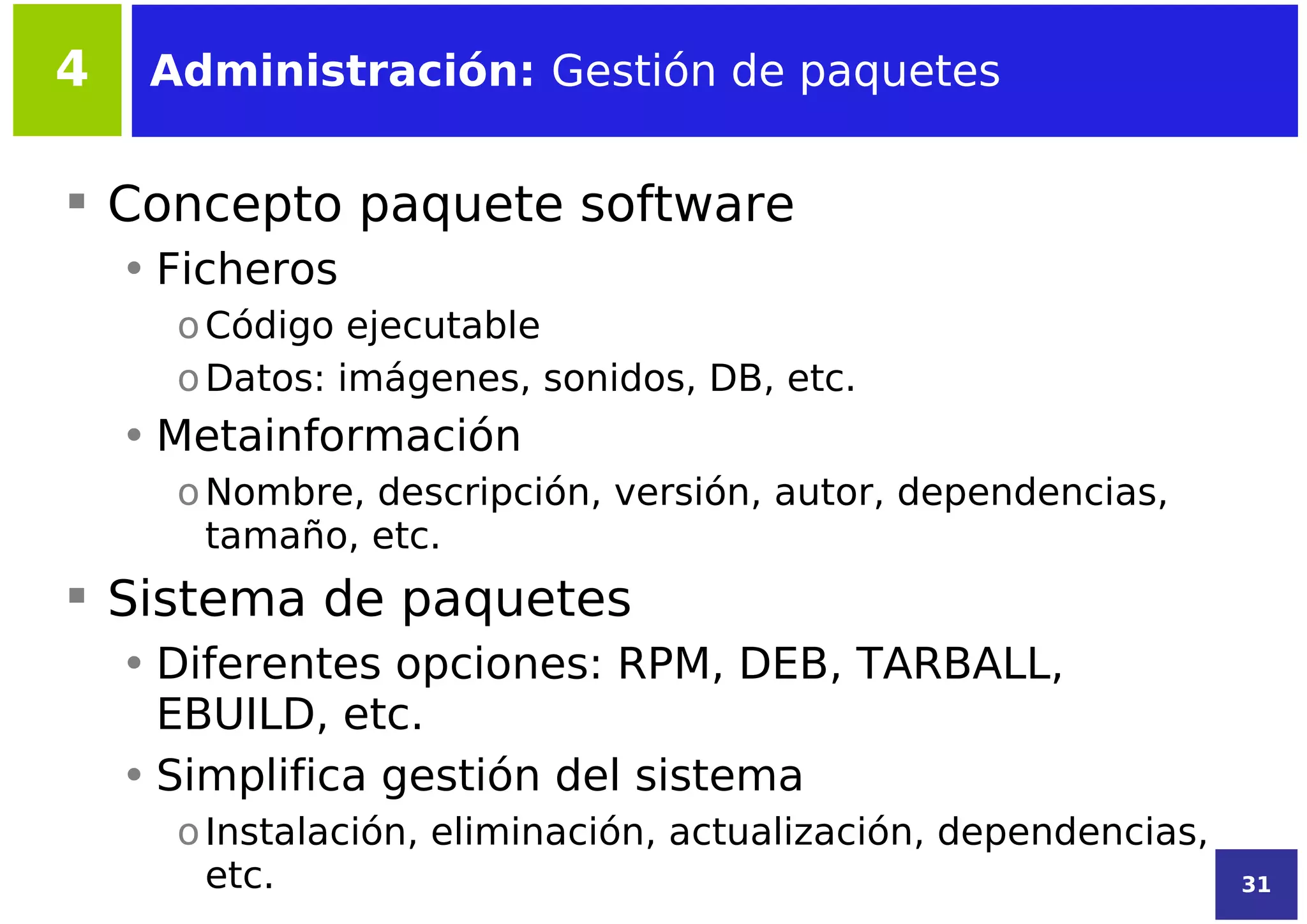 4    Administración: Gestión de paquetes


 Concepto paquete software
    • Ficheros
      o Código ejecutable
      o Datos: imágenes, sonidos, DB, etc.
    • Metainformación
      o Nombre, descripción, versión, autor, dependencias,
        tamaño, etc.
 Sistema de paquetes
    • Diferentes opciones: RPM, DEB, TARBALL,
      EBUILD, etc.
    • Simplifica gestión del sistema
      o Instalación, eliminación, actualización, dependencias,
        etc.                                                     31
 