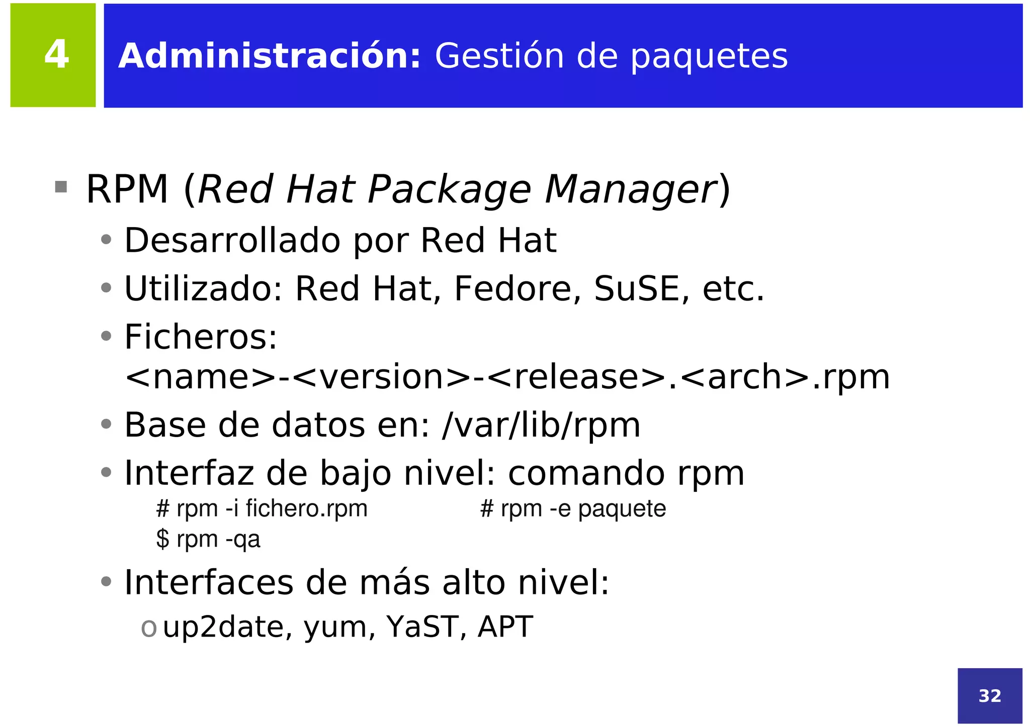 4    Administración: Gestión de paquetes


 RPM (Red Hat Package Manager)
    • Desarrollado por Red Hat
    • Utilizado: Red Hat, Fedore, SuSE, etc.
    • Ficheros:
      <name>-<version>-<release>.<arch>.rpm
    • Base de datos en: /var/lib/rpm
    • Interfaz de bajo nivel: comando rpm
       # rpm ­i fichero.rpm   # rpm ­e paquete
       $ rpm ­qa
    • Interfaces de más alto nivel:
      o up2date, yum, YaST, APT

                                                 32
 