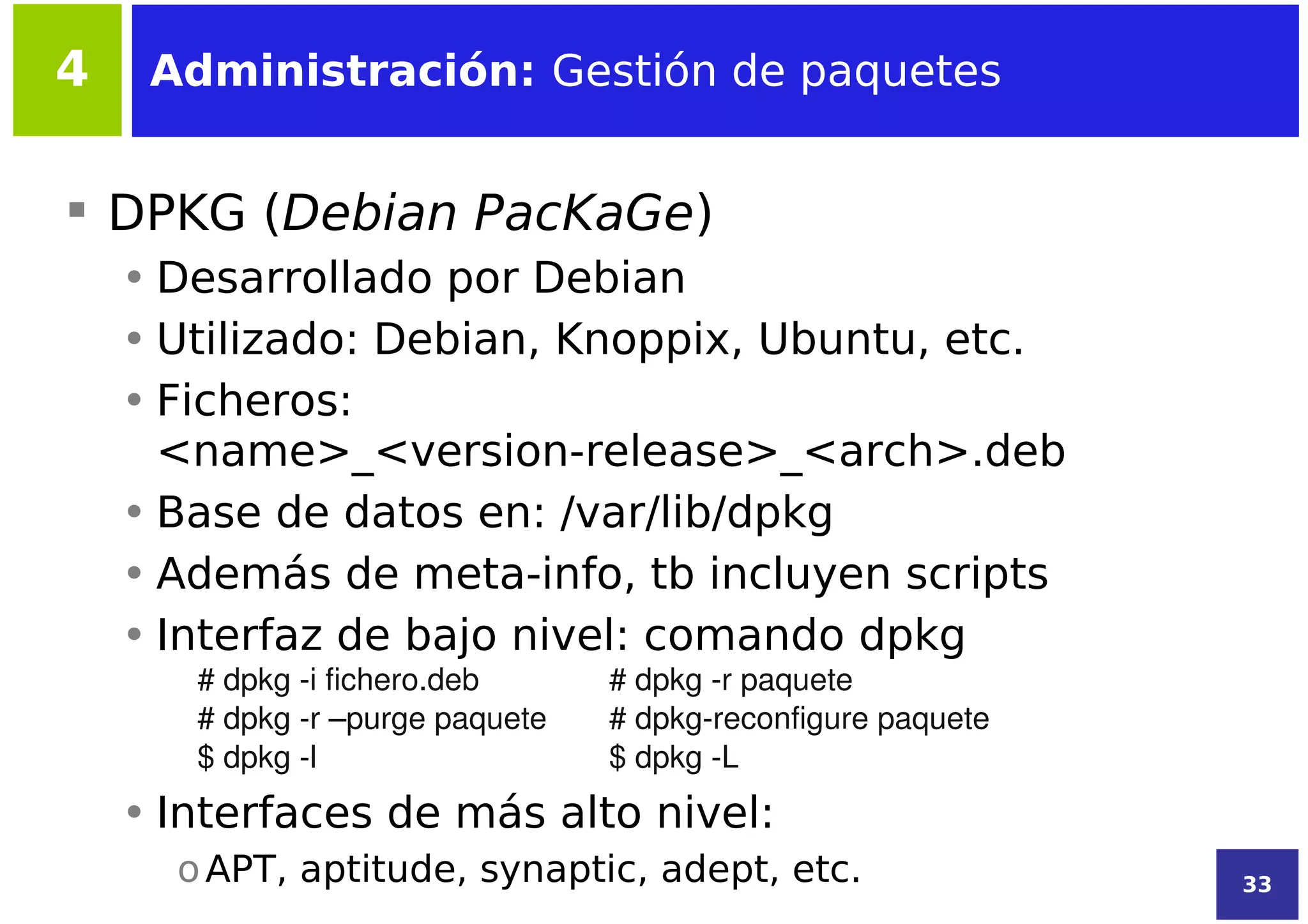 4    Administración: Gestión de paquetes


 DPKG (Debian PacKaGe)
    • Desarrollado por Debian
    • Utilizado: Debian, Knoppix, Ubuntu, etc.
    • Ficheros:
      <name>_<version-release>_<arch>.deb
    • Base de datos en: /var/lib/dpkg
    • Además de meta-info, tb incluyen scripts
    • Interfaz de bajo nivel: comando dpkg
       # dpkg ­i fichero.deb      # dpkg ­r paquete
       # dpkg ­r –purge paquete   # dpkg­reconfigure paquete
       $ dpkg ­l                  $ dpkg ­L
    • Interfaces de más alto nivel:
      o APT, aptitude, synaptic, adept, etc.                   33
 