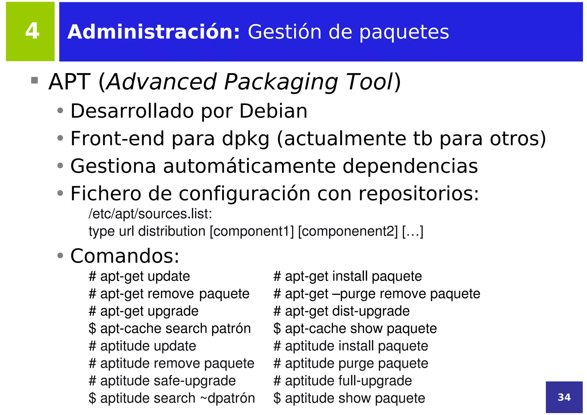 4    Administración: Gestión de paquetes

 APT (Advanced Packaging Tool)
    • Desarrollado por Debian
    • Front-end para dpkg (actualmente tb para otros)
    • Gestiona automáticamente dependencias
    • Fichero de configuración con repositorios:
       /etc/apt/sources.list:
       type url distribution [component1] [componenent2] […]
    • Comandos:
       # apt­get update             # apt­get install paquete
       # apt­get remove paquete     # apt­get –purge remove paquete
       # apt­get upgrade            # apt­get dist­upgrade
       $ apt­cache search patrón    $ apt­cache show paquete
       # aptitude update            # aptitude install paquete
       # aptitude remove paquete    # aptitude purge paquete
       # aptitude safe­upgrade      # aptitude full­upgrade
       $ aptitude search ~dpatrón   $ aptitude show paquete           34
 