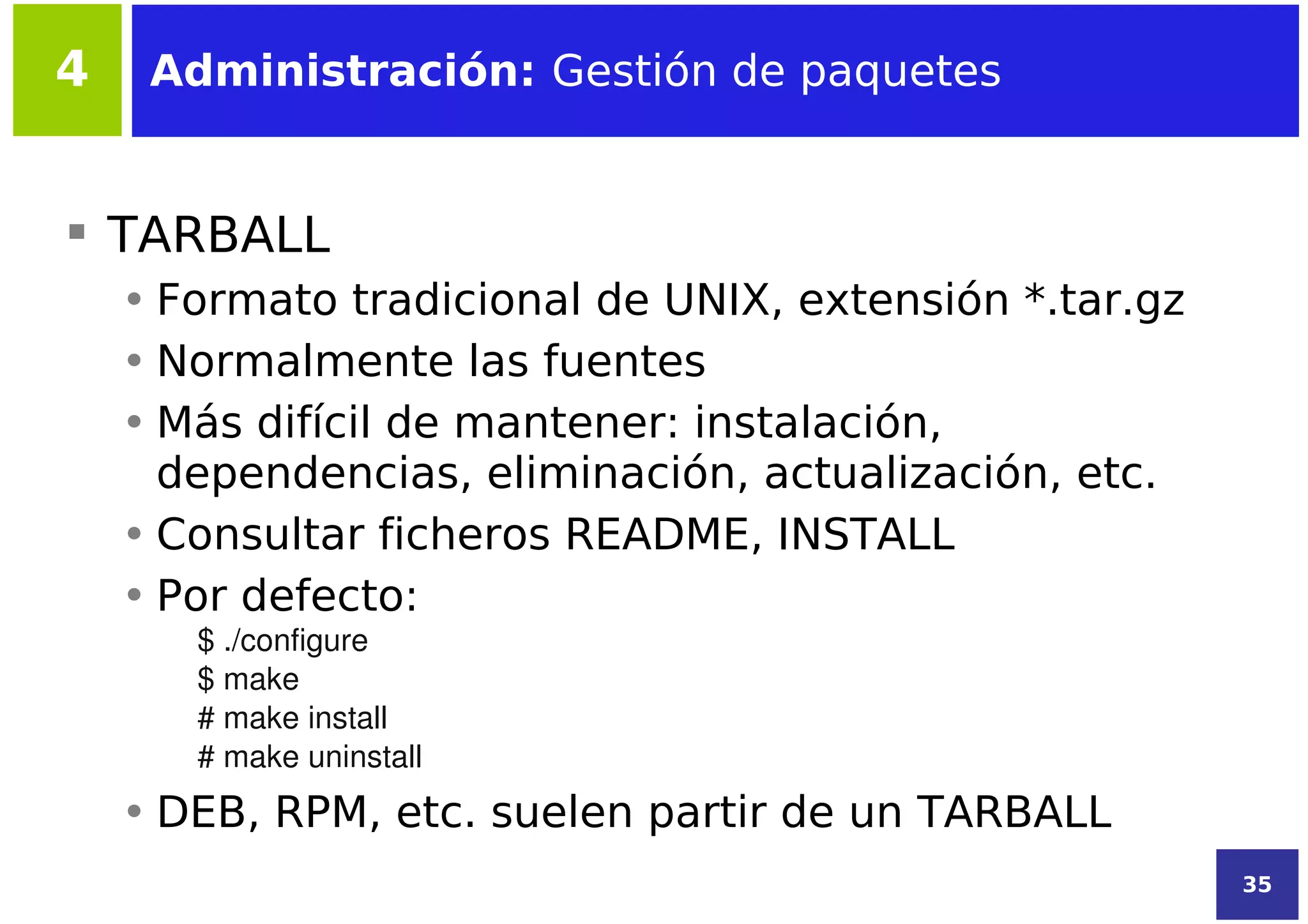 4    Administración: Gestión de paquetes


 TARBALL
    • Formato tradicional de UNIX, extensión *.tar.gz
    • Normalmente las fuentes
    • Más difícil de mantener: instalación,
      dependencias, eliminación, actualización, etc.
    • Consultar ficheros README, INSTALL
    • Por defecto:
       $ ./configure
       $ make
       # make install
       # make uninstall
    • DEB, RPM, etc. suelen partir de un TARBALL
                                                        35
 