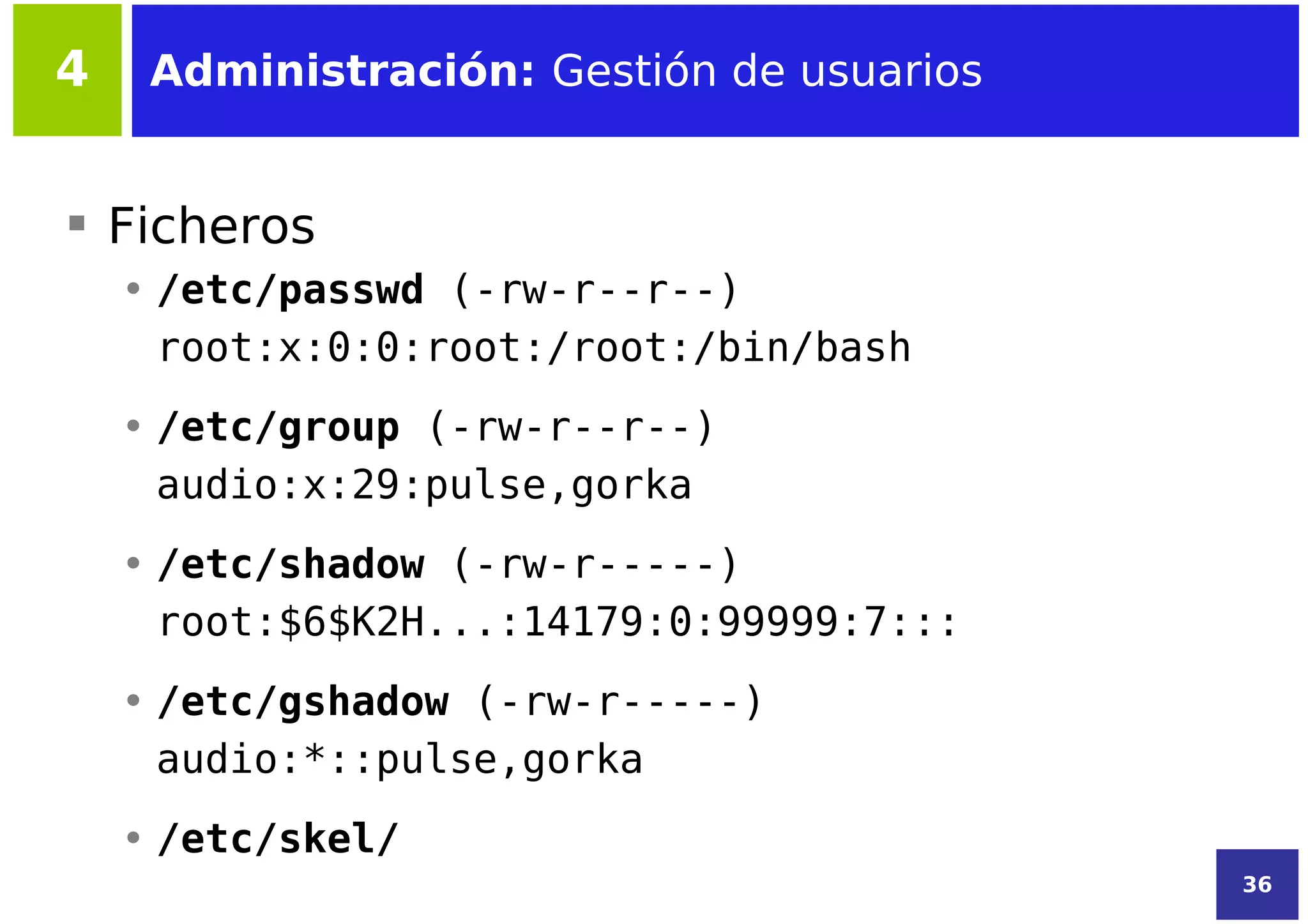4    Administración: Gestión de usuarios


 Ficheros
    • /etc/passwd (-rw-r--r--)
      root:x:0:0:root:/root:/bin/bash
    • /etc/group (-rw-r--r--)
      audio:x:29:pulse,gorka
    • /etc/shadow (-rw-r-----)
      root:$6$K2H...:14179:0:99999:7:::
    • /etc/gshadow (-rw-r-----)
      audio:*::pulse,gorka
    • /etc/skel/
                                           36
 