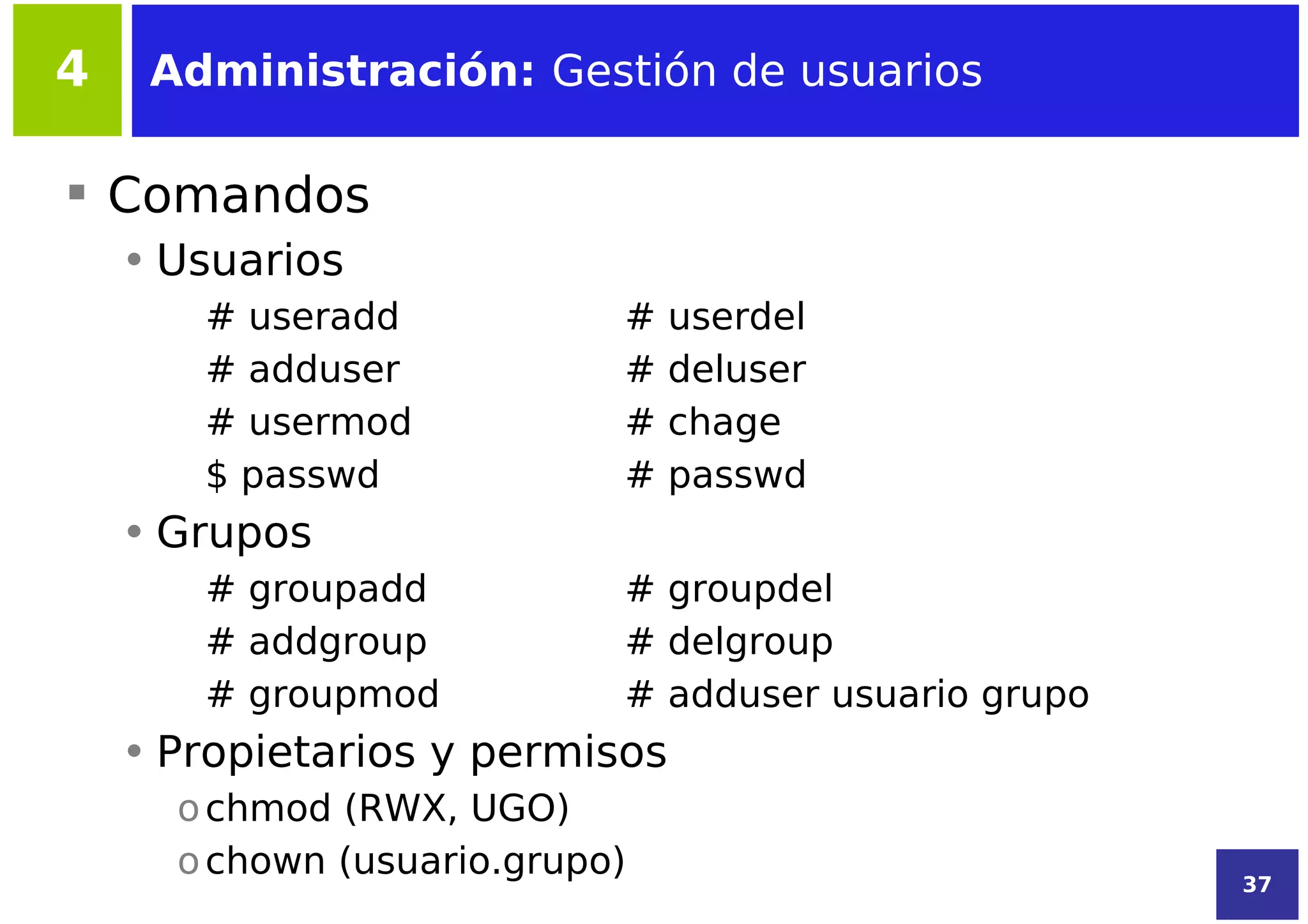 4    Administración: Gestión de usuarios

 Comandos
    • Usuarios
       # useradd            #   userdel
       # adduser            #   deluser
       # usermod            #   chage
       $ passwd             #   passwd
    • Grupos
       # groupadd           # groupdel
       # addgroup           # delgroup
       # groupmod           # adduser usuario grupo
    • Propietarios y permisos
      o chmod (RWX, UGO)
      o chown (usuario.grupo)                         37
 