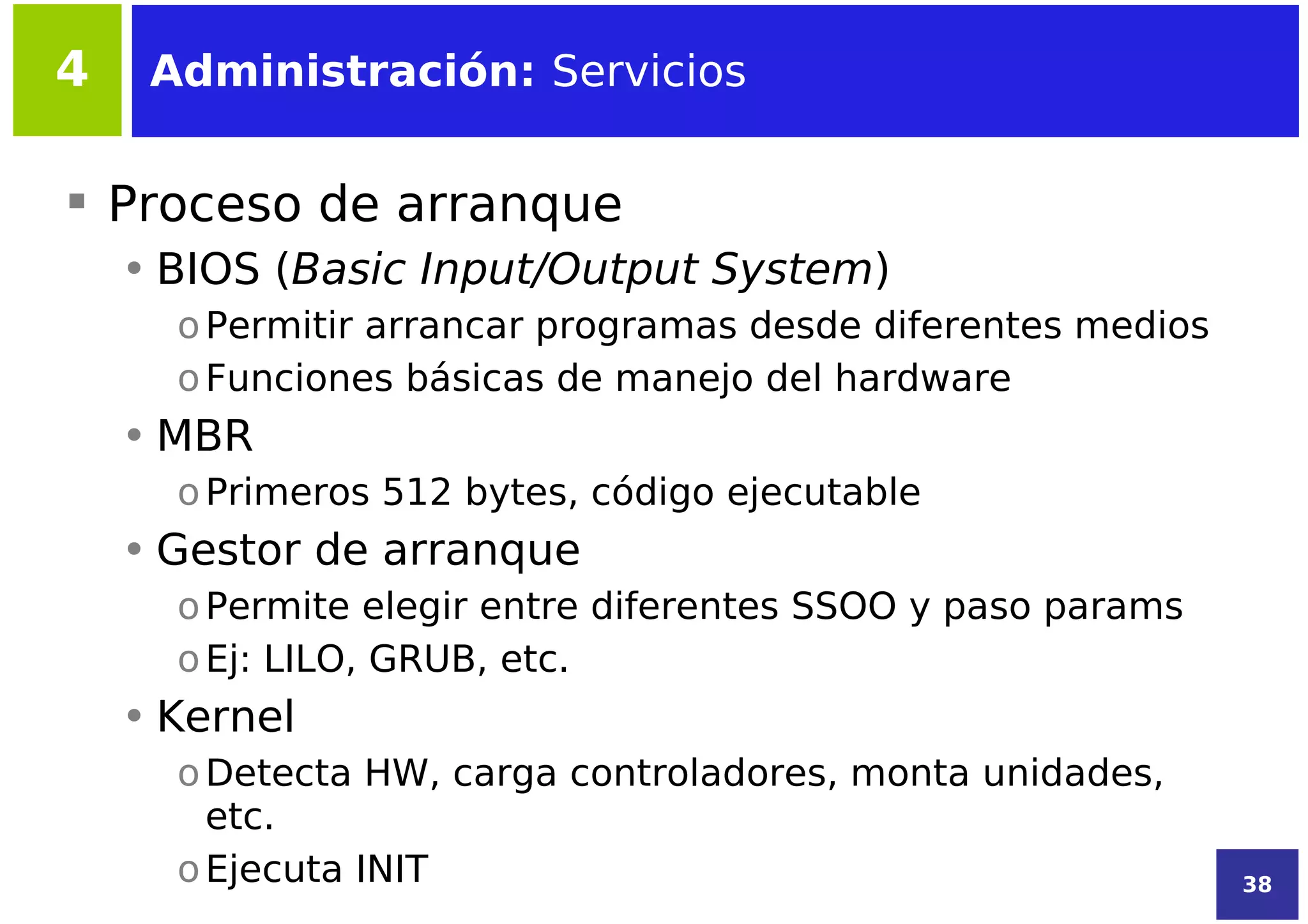 4    Administración: Servicios


 Proceso de arranque
    • BIOS (Basic Input/Output System)
      o Permitir arrancar programas desde diferentes medios
      o Funciones básicas de manejo del hardware
    • MBR
      o Primeros 512 bytes, código ejecutable
    • Gestor de arranque
      o Permite elegir entre diferentes SSOO y paso params
      o Ej: LILO, GRUB, etc.
    • Kernel
      o Detecta HW, carga controladores, monta unidades,
        etc.
      o Ejecuta INIT                                          38
 