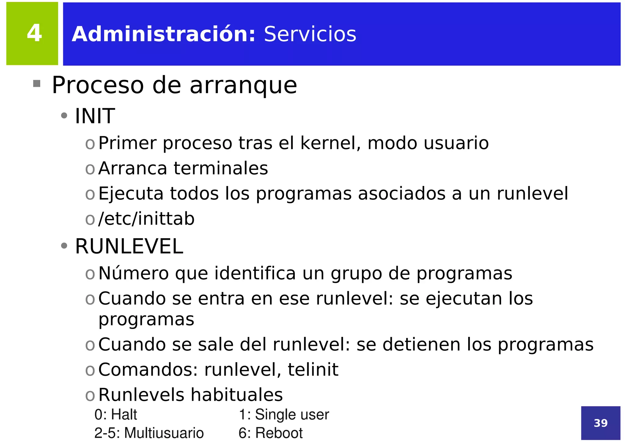 4    Administración: Servicios

 Proceso de arranque
    • INIT
      o Primer proceso tras el kernel, modo usuario
      o Arranca terminales
      o Ejecuta todos los programas asociados a un runlevel
      o /etc/inittab
    • RUNLEVEL
      o Número que identifica un grupo de programas
      o Cuando se entra en ese runlevel: se ejecutan los
        programas
      o Cuando se sale del runlevel: se detienen los programas
      o Comandos: runlevel, telinit
      o Runlevels habituales
       0: Halt             1: Single user                     39
       2­5: Multiusuario   6: Reboot
 