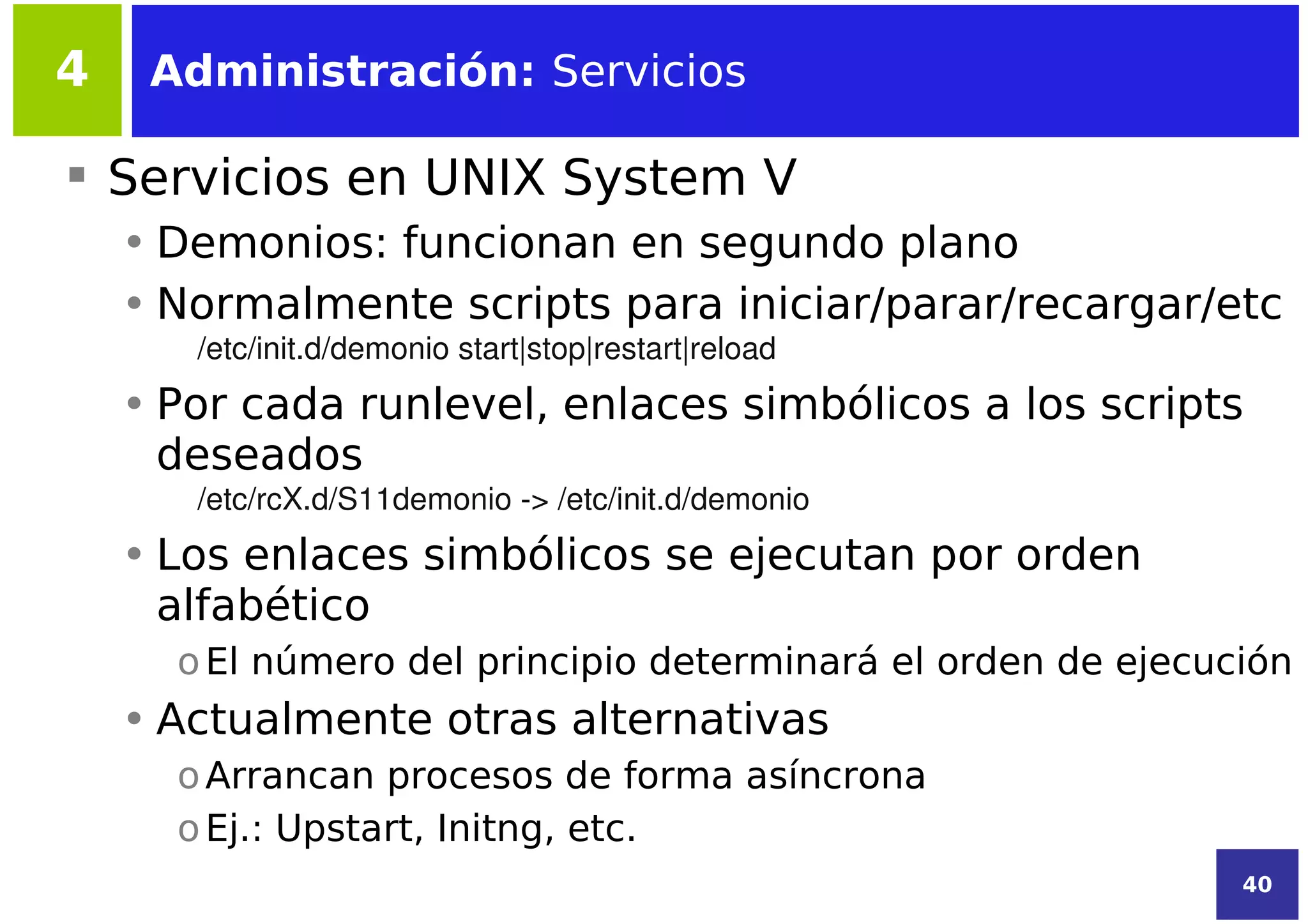 4    Administración: Servicios

 Servicios en UNIX System V
    • Demonios: funcionan en segundo plano
    • Normalmente scripts para iniciar/parar/recargar/etc
       /etc/init.d/demonio start|stop|restart|reload
    • Por cada runlevel, enlaces simbólicos a los scripts
      deseados
       /etc/rcX.d/S11demonio ­> /etc/init.d/demonio
    • Los enlaces simbólicos se ejecutan por orden
      alfabético
      o El número del principio determinará el orden de ejecución
    • Actualmente otras alternativas
      o Arrancan procesos de forma asíncrona
      o Ej.: Upstart, Initng, etc.
                                                              40
 
