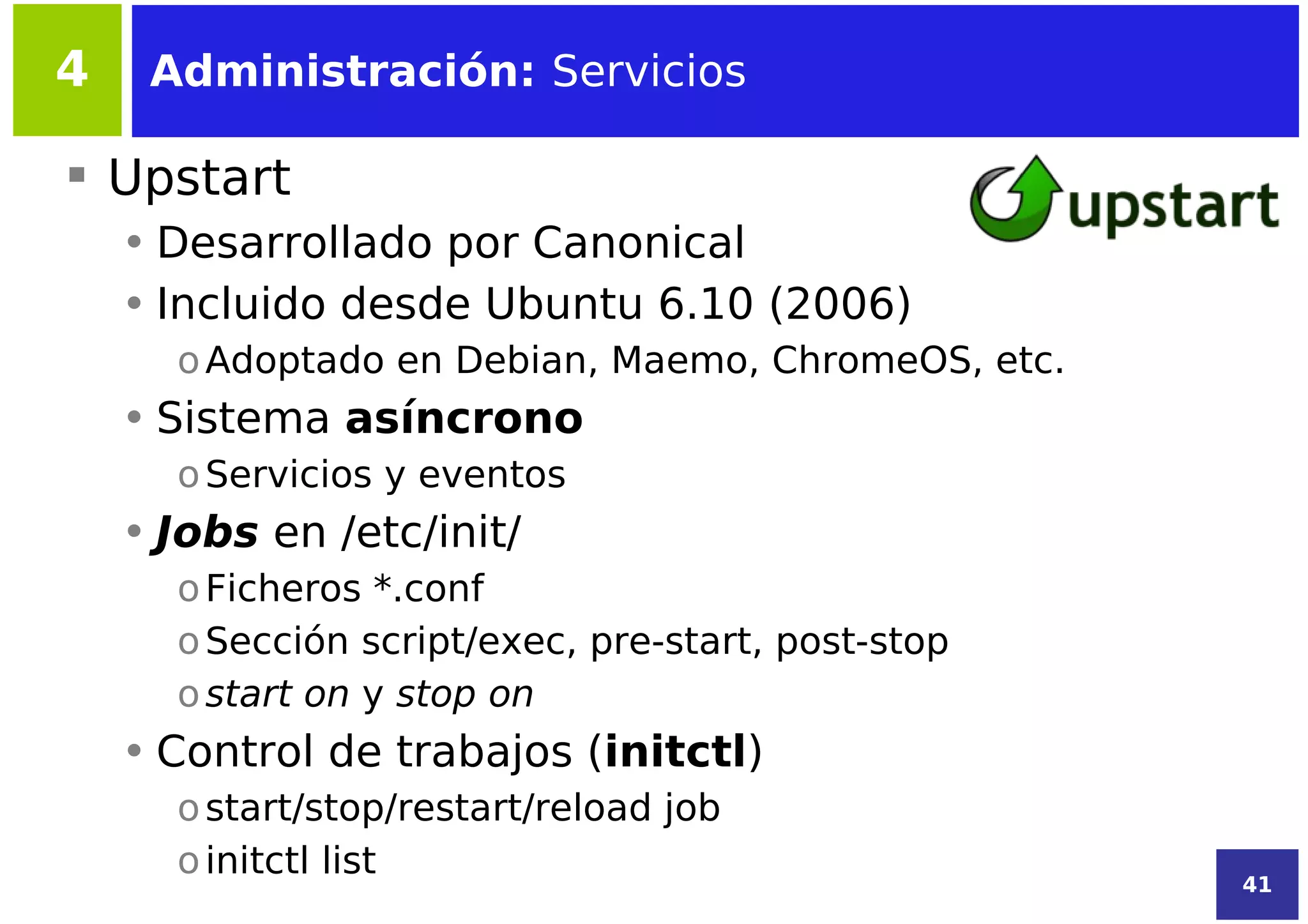 4    Administración: Servicios

 Upstart
    • Desarrollado por Canonical
    • Incluido desde Ubuntu 6.10 (2006)
      o Adoptado en Debian, Maemo, ChromeOS, etc.
    • Sistema asíncrono
      o Servicios y eventos
    • Jobs en /etc/init/
      o Ficheros *.conf
      o Sección script/exec, pre-start, post-stop
      o start on y stop on
    • Control de trabajos (initctl)
      o start/stop/restart/reload job
      o initctl list
                                                    41
 