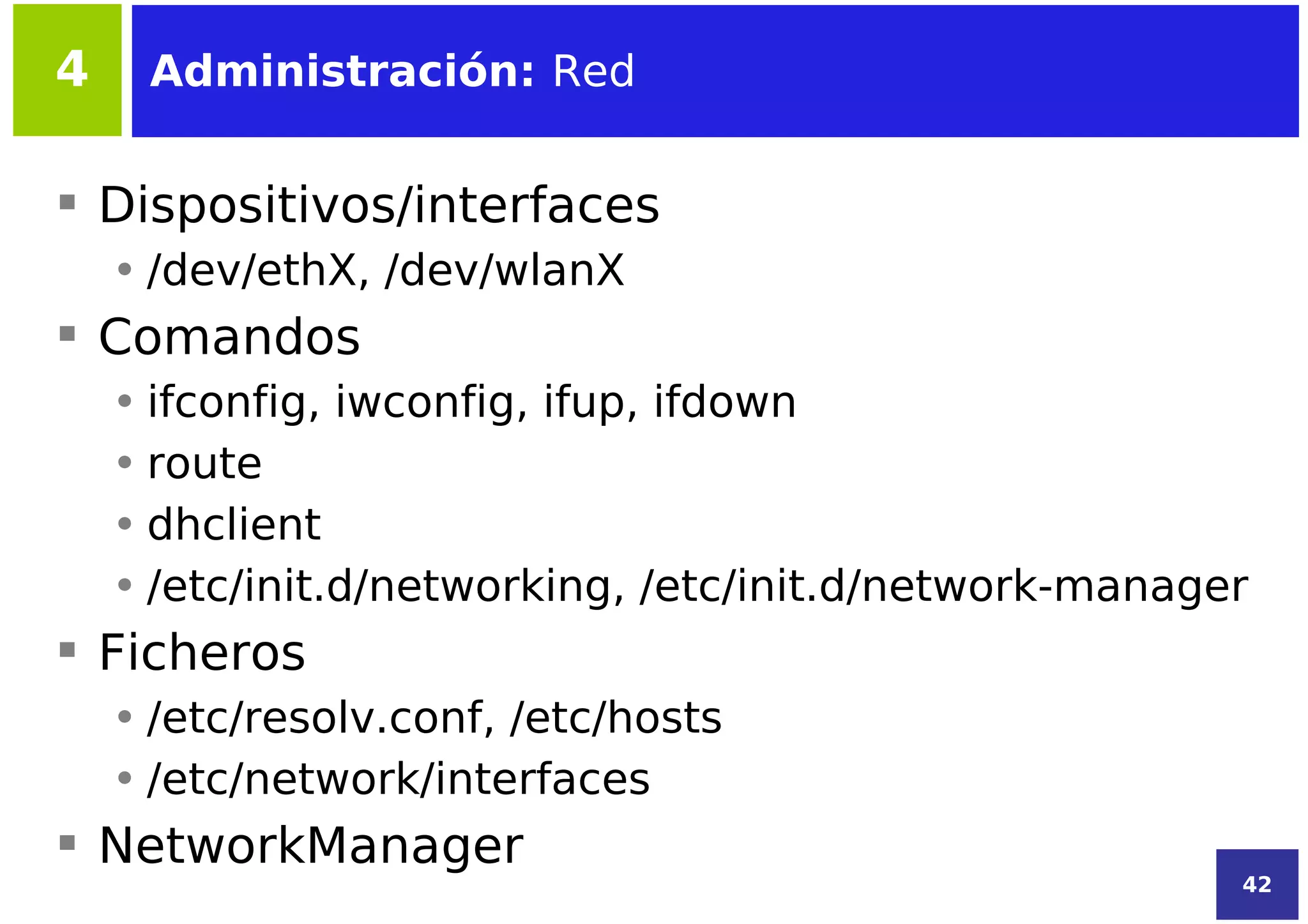 4    Administración: Red


 Dispositivos/interfaces
    • /dev/ethX, /dev/wlanX
 Comandos
    • ifconfig, iwconfig, ifup, ifdown
    • route
    • dhclient
    • /etc/init.d/networking, /etc/init.d/network-manager
 Ficheros
    • /etc/resolv.conf, /etc/hosts
    • /etc/network/interfaces
 NetworkManager
                                                        42
 