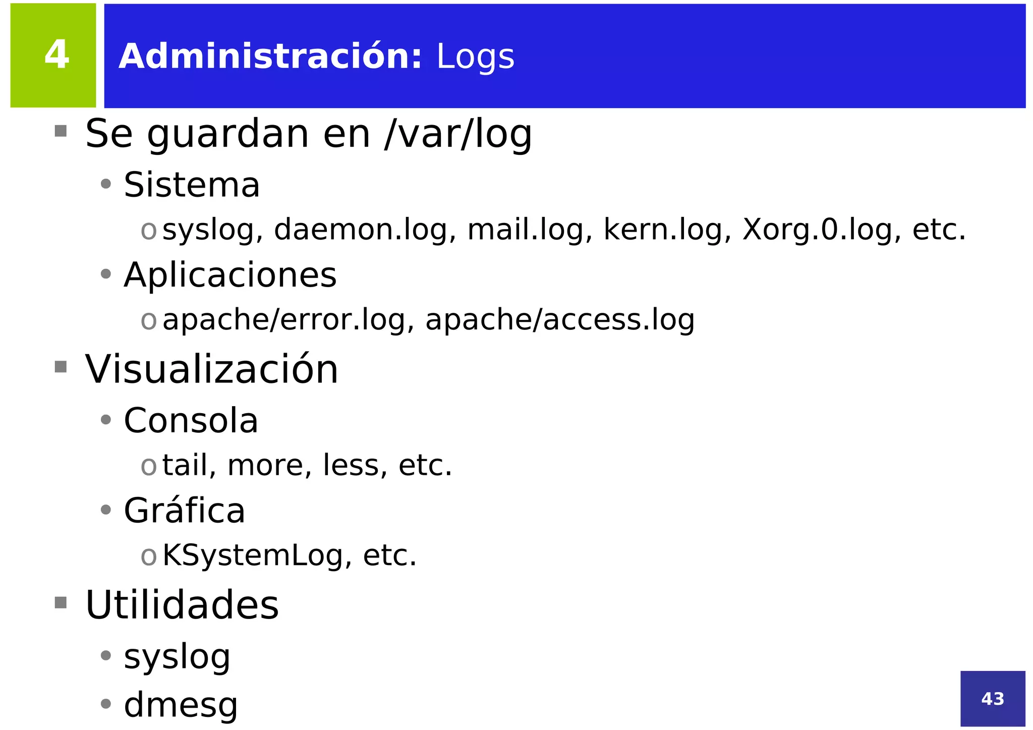 4    Administración: Logs

 Se guardan en /var/log
    • Sistema
      o syslog, daemon.log, mail.log, kern.log, Xorg.0.log, etc.
    • Aplicaciones
      o apache/error.log, apache/access.log
 Visualización
    • Consola
      o tail, more, less, etc.
    • Gráfica
      o KSystemLog, etc.
 Utilidades
    • syslog
    • dmesg                                                        43
 