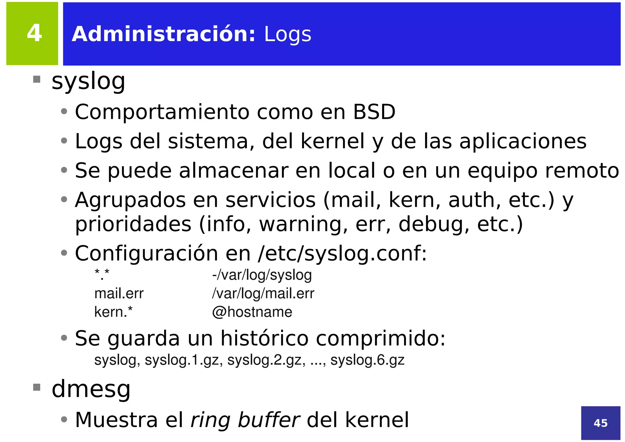 4    Administración: Logs

 syslog
    • Comportamiento como en BSD
    • Logs del sistema, del kernel y de las aplicaciones
    • Se puede almacenar en local o en un equipo remoto
    • Agrupados en servicios (mail, kern, auth, etc.) y
      prioridades (info, warning, err, debug, etc.)
    • Configuración en /etc/syslog.conf:
       *.*               ­/var/log/syslog
       mail.err          /var/log/mail.err
       kern.*            @hostname
    • Se guarda un histórico comprimido:
       syslog, syslog.1.gz, syslog.2.gz, ..., syslog.6.gz

 dmesg
    • Muestra el ring buffer del kernel                     45
 
