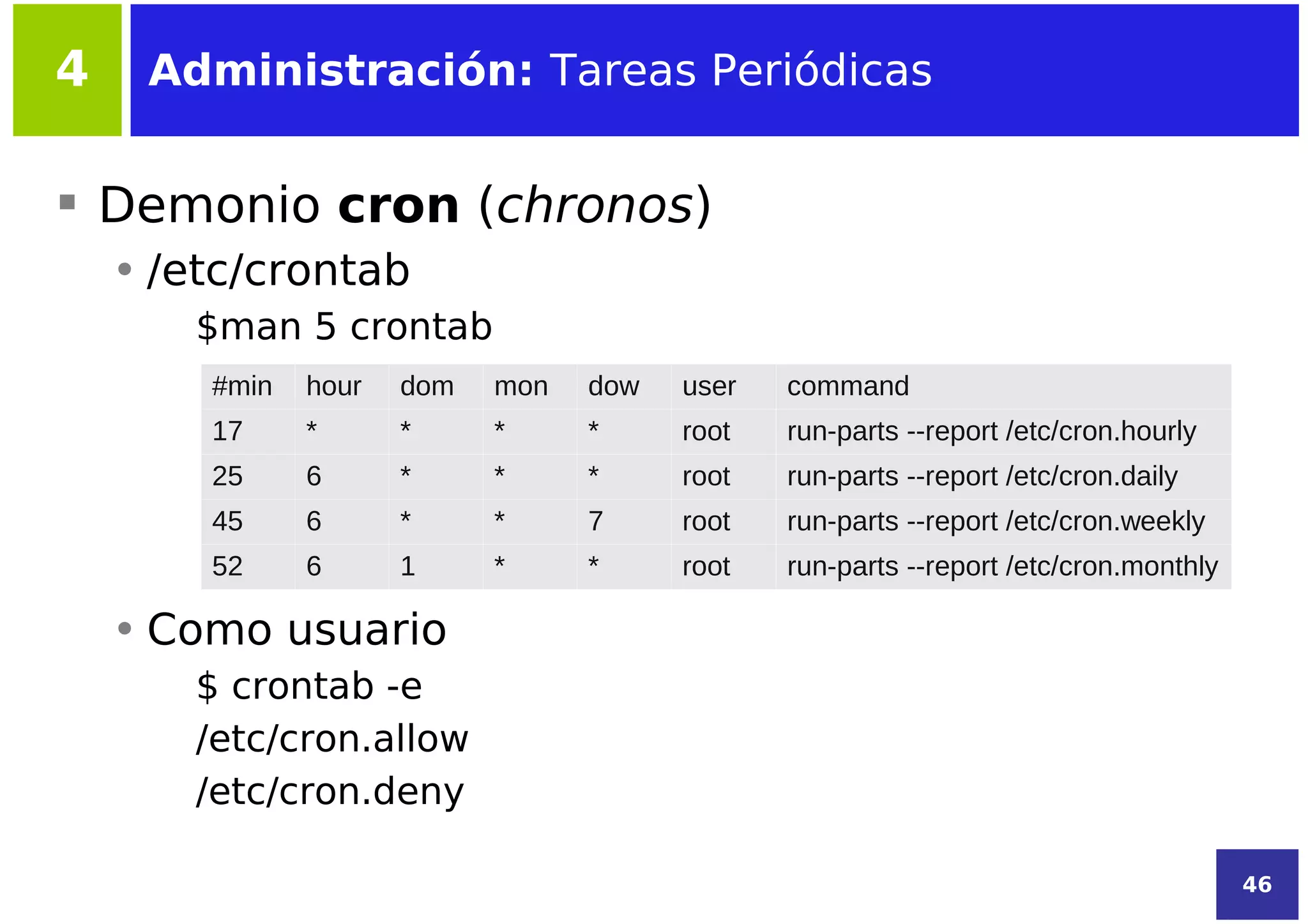 4    Administración: Tareas Periódicas


 Demonio cron (chronos)
    • /etc/crontab
       $man 5 crontab
        #min   hour   dom   mon   dow   user   command
        17     *      *     *     *     root   run-parts --report /etc/cron.hourly
        25     6      *     *     *     root   run-parts --report /etc/cron.daily
        45     6      *     *     7     root   run-parts --report /etc/cron.weekly
        52     6      1     *     *     root   run-parts --report /etc/cron.monthly

    • Como usuario
       $ crontab -e
       /etc/cron.allow
       /etc/cron.deny

                                                                                      46
 