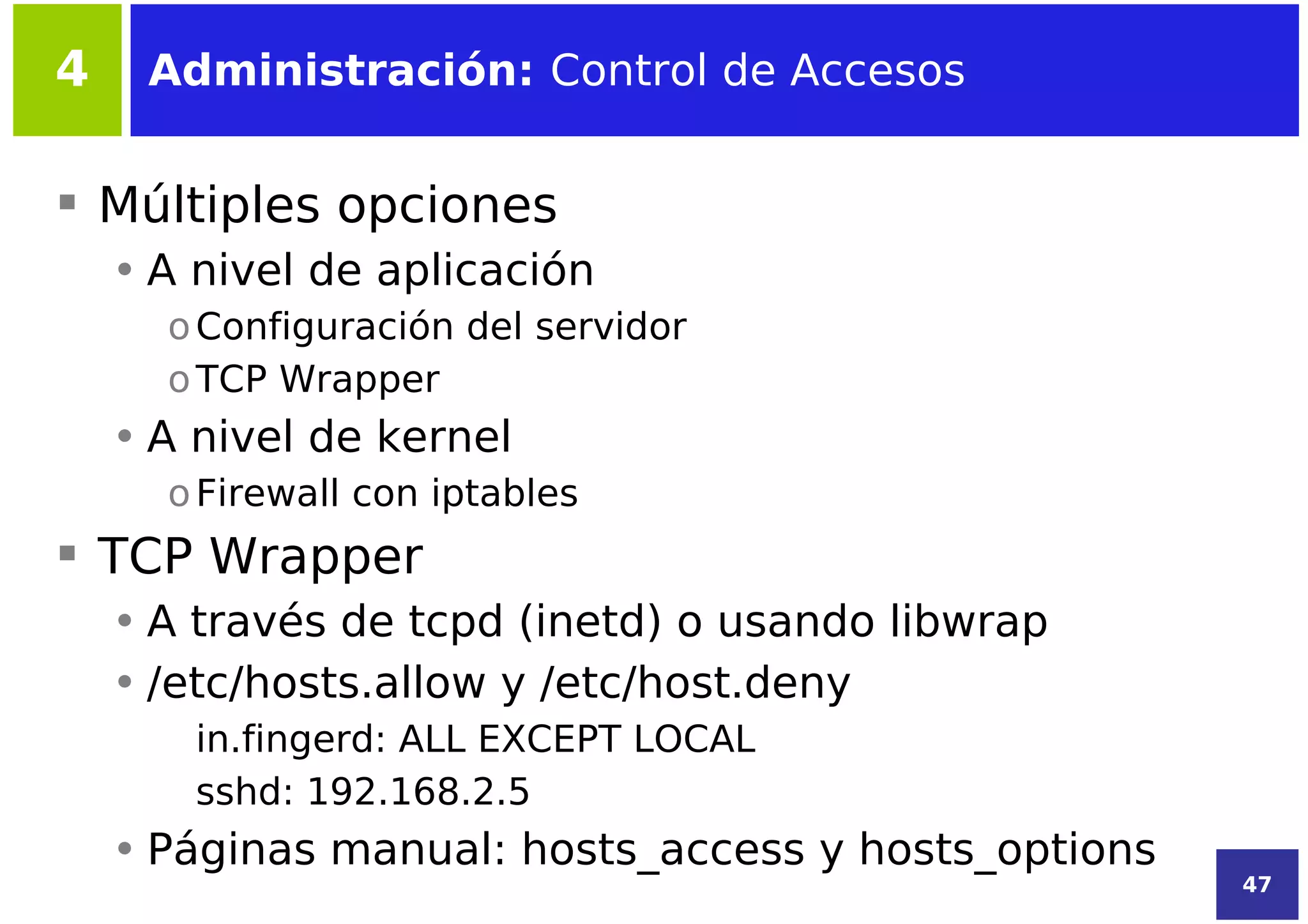 4    Administración: Control de Accesos


 Múltiples opciones
    • A nivel de aplicación
      o Configuración del servidor
      o TCP Wrapper
    • A nivel de kernel
      o Firewall con iptables
 TCP Wrapper
    • A través de tcpd (inetd) o usando libwrap
    • /etc/hosts.allow y /etc/host.deny
       in.fingerd: ALL EXCEPT LOCAL
       sshd: 192.168.2.5
    • Páginas manual: hosts_access y hosts_options
                                                     47
 