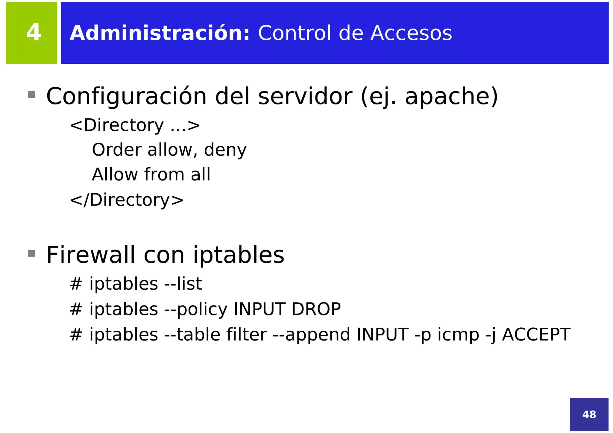 4   Administración: Control de Accesos


 Configuración del servidor (ej. apache)
    <Directory ...>
      Order allow, deny
      Allow from all
    </Directory>


 Firewall con iptables
    # iptables --list
    # iptables --policy INPUT DROP
    # iptables --table filter --append INPUT -p icmp -j ACCEPT



                                                                 48
 