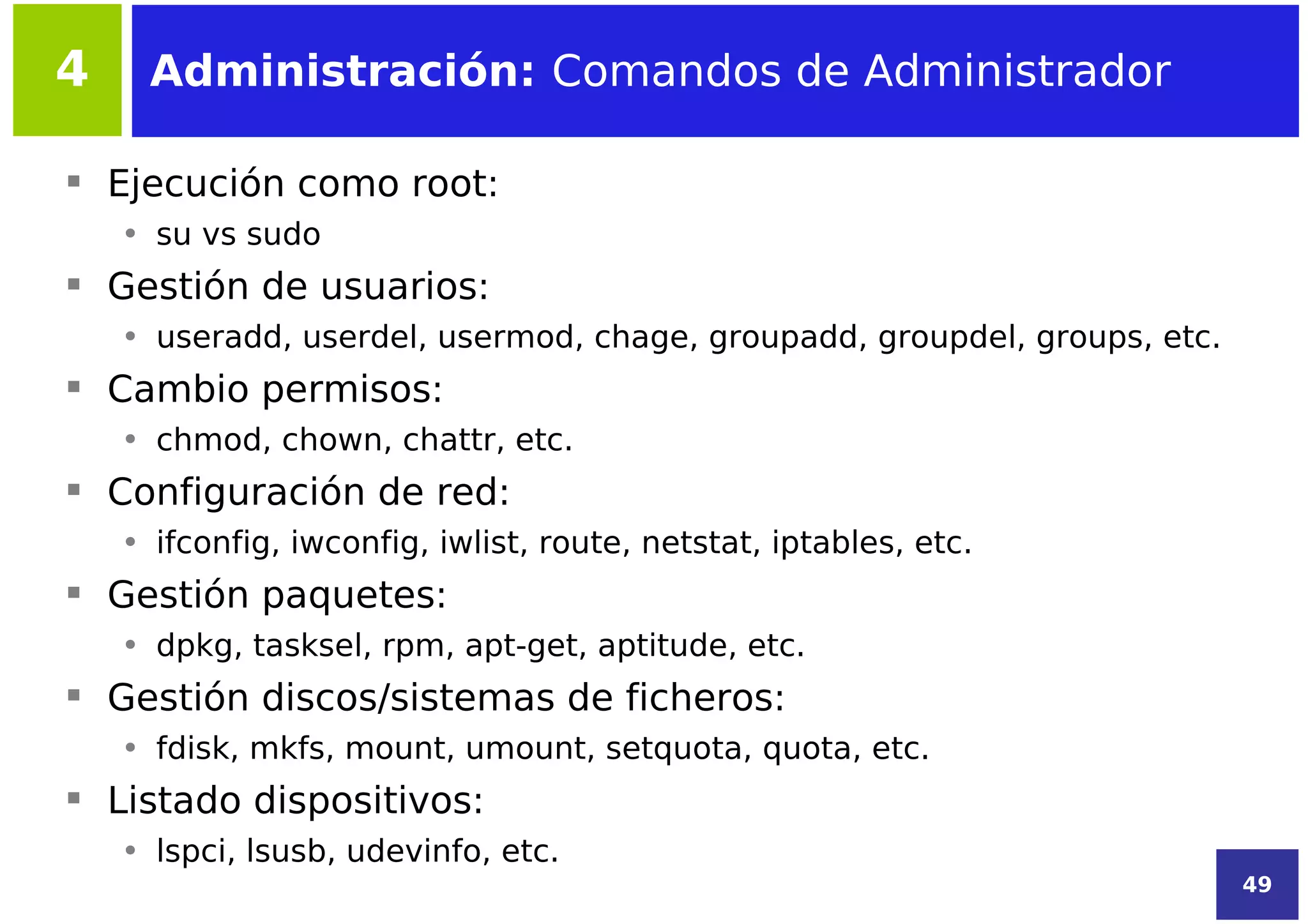 4     Administración: Comandos de Administrador

 Ejecución como root:
    • su vs sudo
 Gestión de usuarios:
    • useradd, userdel, usermod, chage, groupadd, groupdel, groups, etc.
 Cambio permisos:
    • chmod, chown, chattr, etc.
 Configuración de red:
    • ifconfig, iwconfig, iwlist, route, netstat, iptables, etc.
 Gestión paquetes:
    • dpkg, tasksel, rpm, apt-get, aptitude, etc.
 Gestión discos/sistemas de ficheros:
    • fdisk, mkfs, mount, umount, setquota, quota, etc.
 Listado dispositivos:
    • lspci, lsusb, udevinfo, etc.
                                                                           49
 