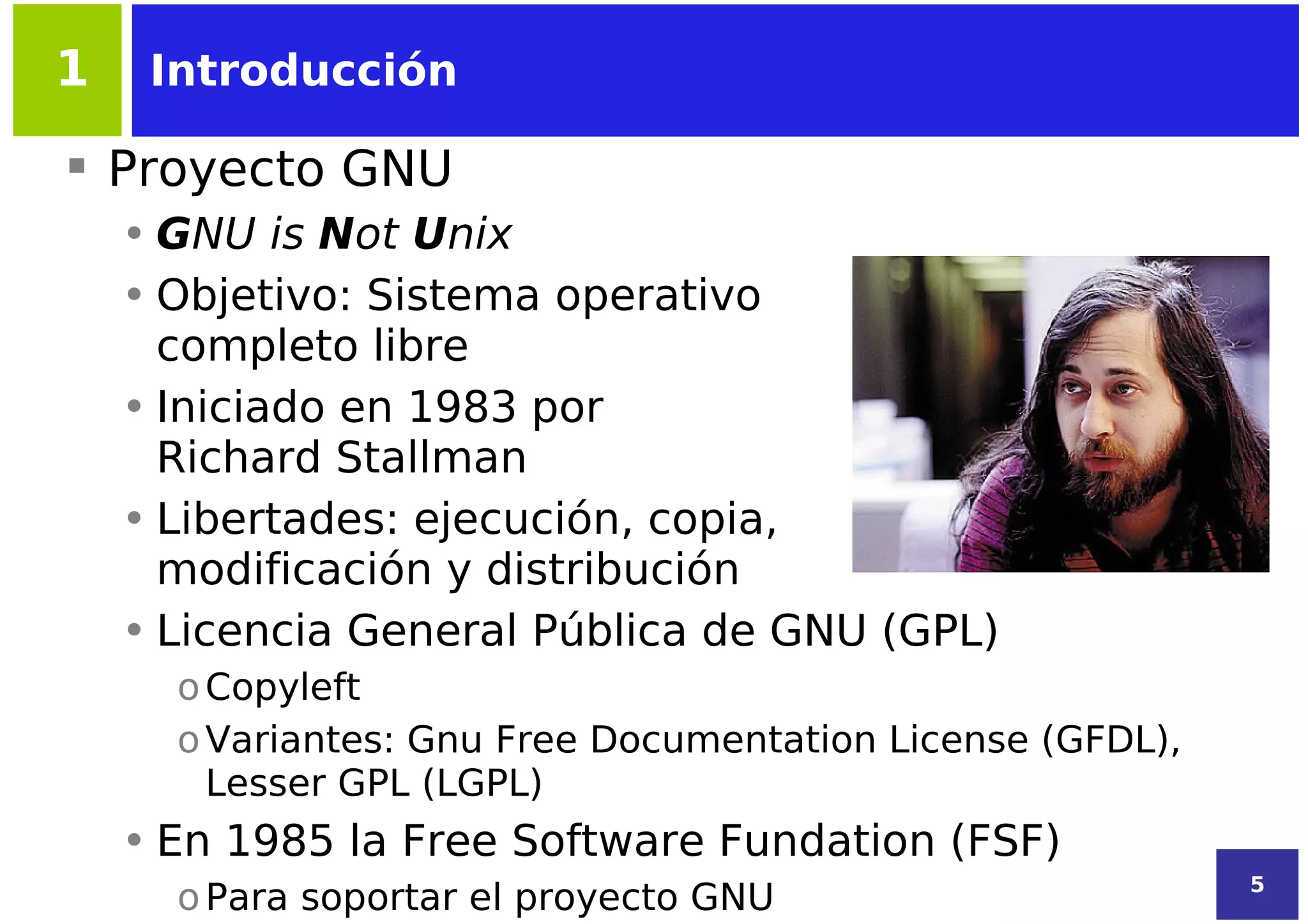 1    Introducción

 Proyecto GNU
    • GNU is Not Unix
    • Objetivo: Sistema operativo
      completo libre
    • Iniciado en 1983 por
      Richard Stallman
    • Libertades: ejecución, copia,
      modificación y distribución
    • Licencia General Pública de GNU (GPL)
      o Copyleft
      o Variantes: Gnu Free Documentation License (GFDL),
        Lesser GPL (LGPL)
    • En 1985 la Free Software Fundation (FSF)
                                                            5
      o Para soportar el proyecto GNU
 