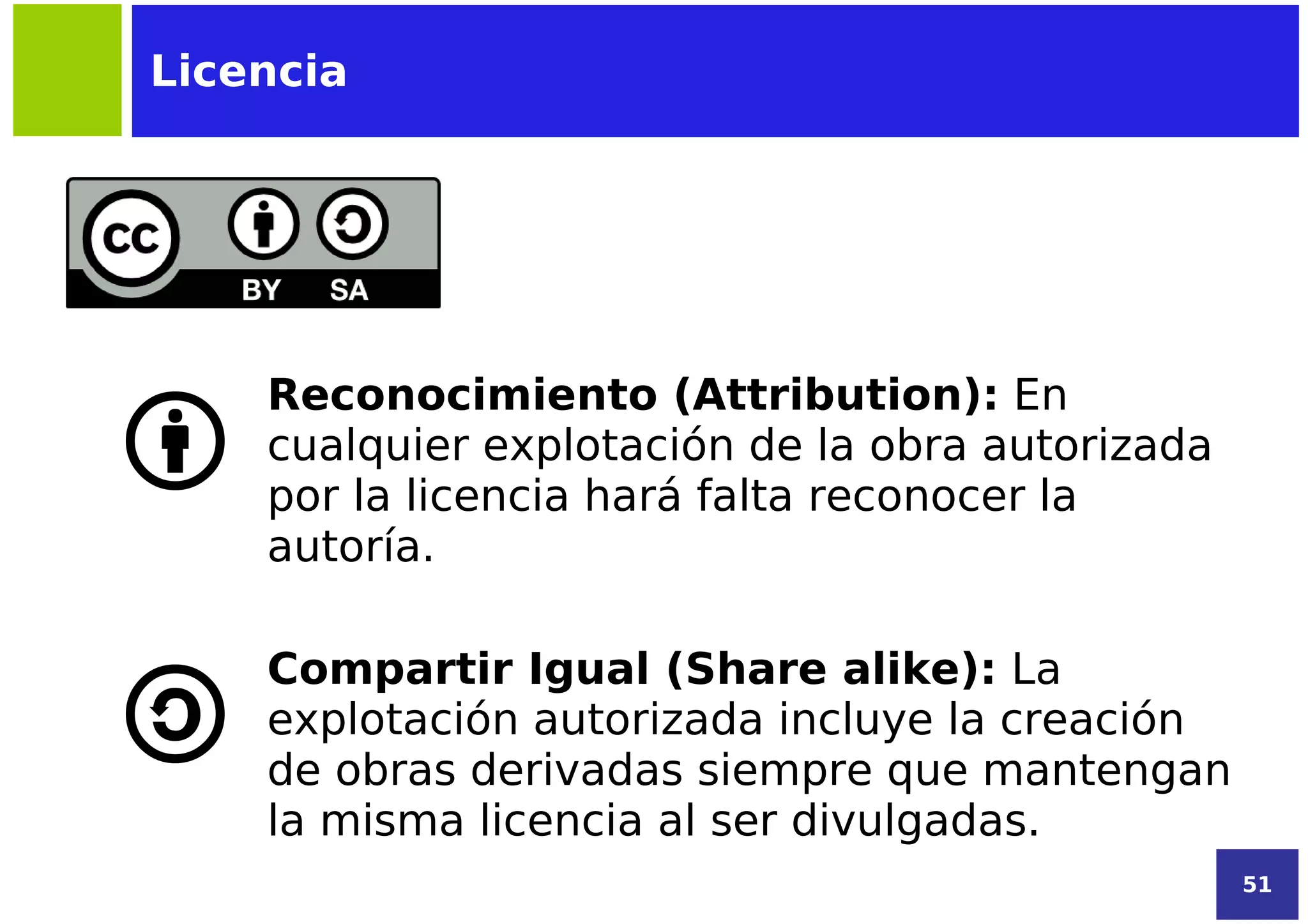 Licencia




    Reconocimiento (Attribution): En
    cualquier explotación de la obra autorizada
    por la licencia hará falta reconocer la
    autoría.

    Compartir Igual (Share alike): La
    explotación autorizada incluye la creación
    de obras derivadas siempre que mantengan
    la misma licencia al ser divulgadas.
                                                  51
 