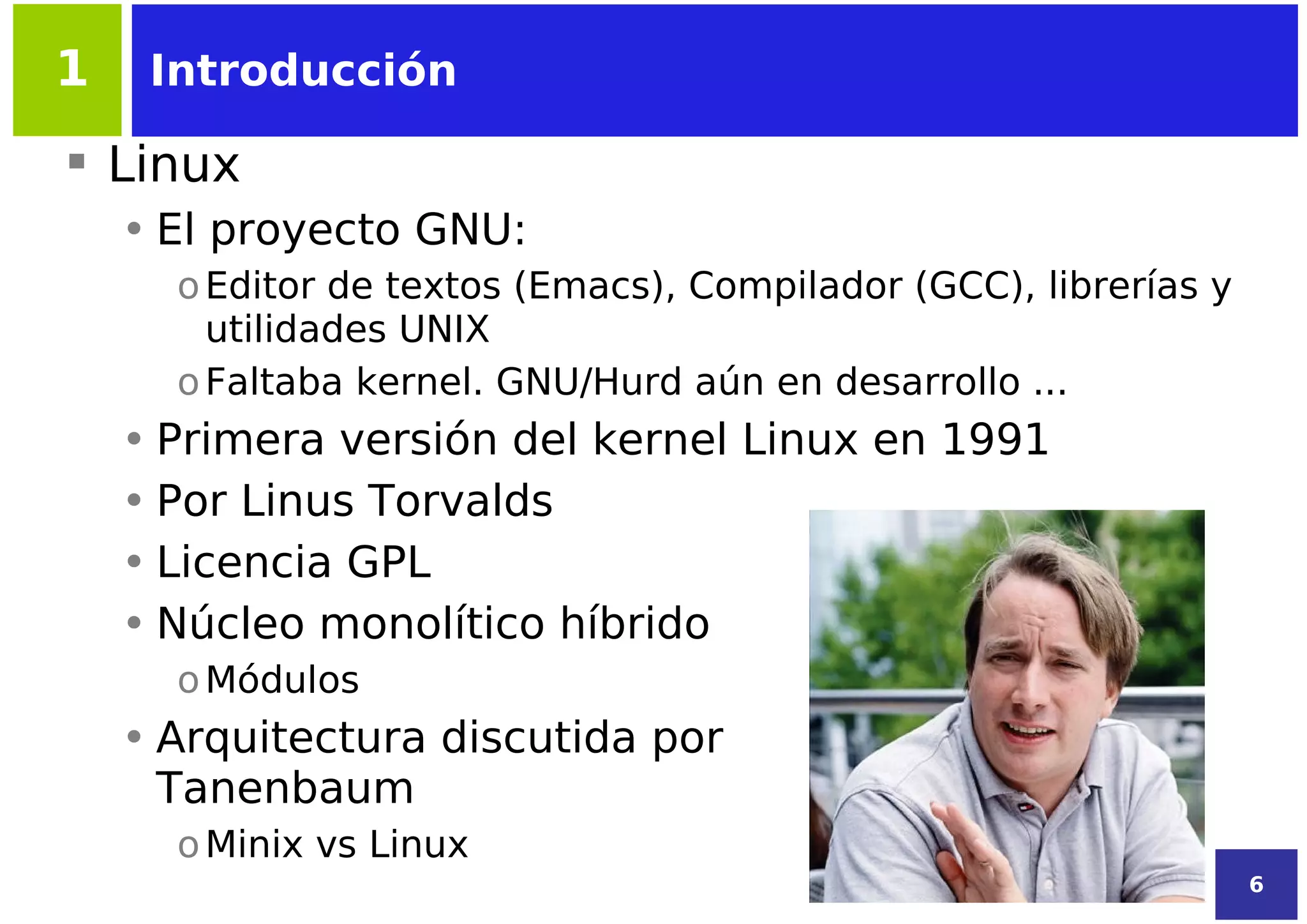 1    Introducción

 Linux
    • El proyecto GNU:
      o Editor de textos (Emacs), Compilador (GCC), librerías y
        utilidades UNIX
      o Faltaba kernel. GNU/Hurd aún en desarrollo ...
    • Primera versión del kernel Linux en 1991
    • Por Linus Torvalds
    • Licencia GPL
    • Núcleo monolítico híbrido
      o Módulos
    • Arquitectura discutida por
      Tanenbaum
      o Minix vs Linux
                                                                  6
 