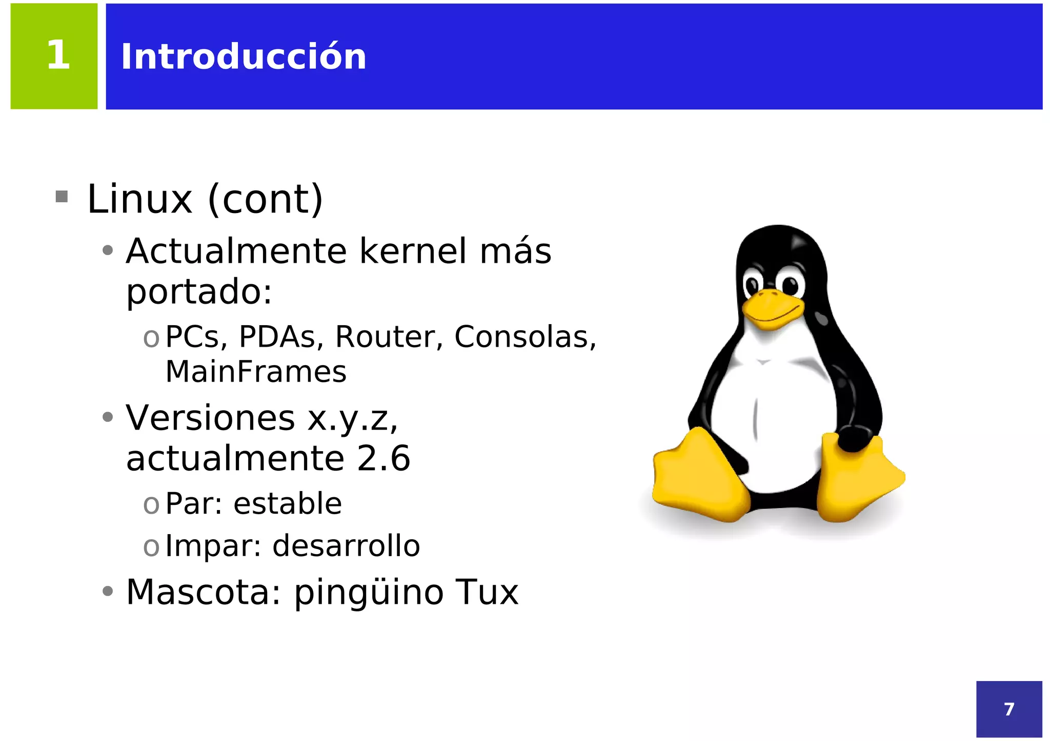1    Introducción



 Linux (cont)
    • Actualmente kernel más
      portado:
      o PCs, PDAs, Router, Consolas,
        MainFrames
    • Versiones x.y.z,
      actualmente 2.6
      o Par: estable
      o Impar: desarrollo
    • Mascota: pingüino Tux


                                       7
 