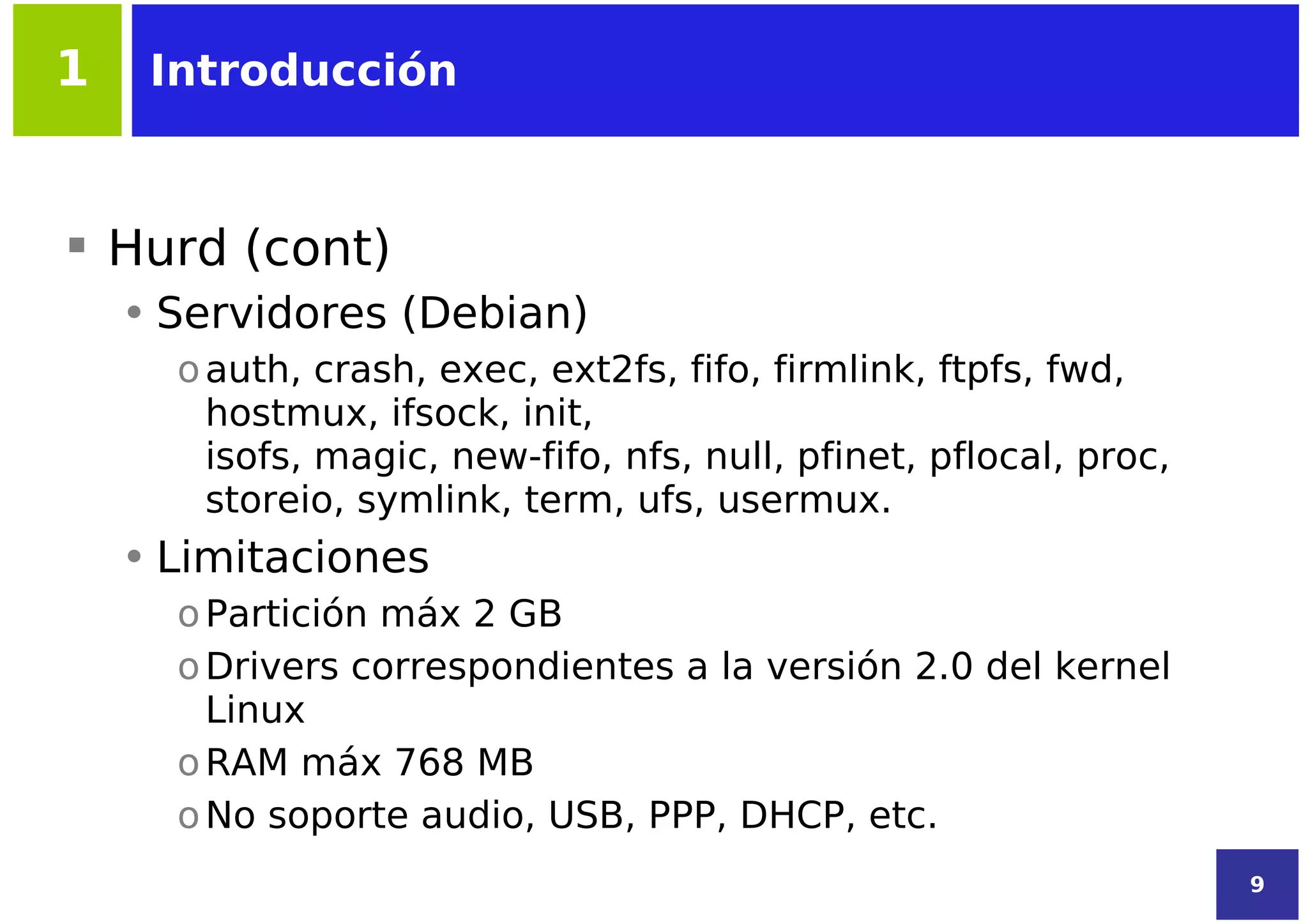1    Introducción



 Hurd (cont)
    • Servidores (Debian)
      o auth, crash, exec, ext2fs, fifo, firmlink, ftpfs, fwd,
        hostmux, ifsock, init,
        isofs, magic, new-fifo, nfs, null, pfinet, pflocal, proc,
        storeio, symlink, term, ufs, usermux.
    • Limitaciones
      o Partición máx 2 GB
      o Drivers correspondientes a la versión 2.0 del kernel
        Linux
      o RAM máx 768 MB
      o No soporte audio, USB, PPP, DHCP, etc.
                                                                    9
 