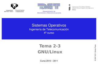 Departamento de
      Electrónica y Telecomunicaciones




 Sistemas Operativos
Ingeniería de Telecomunicación
            4º curso



      Tema 2-3




                                         © 2007­2011 Gorka Prieto
      GNU/Linux
         Curso 2010 – 2011
 