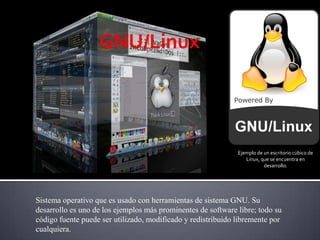 GNU/Linux Ejemplo de un escritorio cúbico de Linux, que se encuentra en desarrollo. Sistema operativo que es usado con herramientas de sistema GNU. Su desarrollo es uno de los ejemplos más prominentes de software libre; todo su código fuente puede ser utilizado, modificado y redistribuido libremente por cualquiera. 