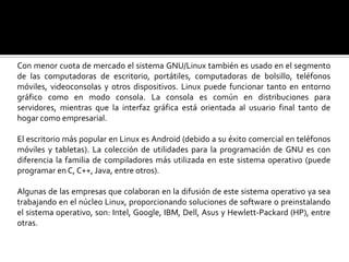 Con menor cuota de mercado el sistema GNU/Linux también es usado en el segmento de las computadoras de escritorio, portátiles, computadoras de bolsillo, teléfonos móviles, videoconsolas y otros dispositivos. Linux puede funcionar tanto en entorno gráfico como en modo consola. La consola es común en distribuciones para servidores, mientras que la interfaz gráfica está orientada al usuario final tanto de hogar como empresarial. El escritorio más popular en Linux es Android (debido a su éxito comercial en teléfonos móviles y tabletas). La colección de utilidades para la programación de GNU es con diferencia la familia de compiladores más utilizada en este sistema operativo (puede programar en C, C++, Java, entre otros).Algunas de las empresas que colaboran en la difusión de este sistema operativo ya sea trabajando en el núcleo Linux, proporcionando soluciones de software o preinstalando el sistema operativo, son: Intel, Google, IBM, Dell, Asus y Hewlett-Packard (HP), entre otras.