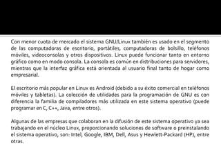 Con menor cuota de mercado el sistema GNU/Linux también es usado en el segmento de las computadoras de escritorio, portátiles, computadoras de bolsillo, teléfonos móviles, videoconsolas y otros dispositivos. Linux puede funcionar tanto en entorno gráfico como en modo consola. La consola es común en distribuciones para servidores, mientras que la interfaz gráfica está orientada al usuario final tanto de hogar como empresarial. El escritorio más popular en Linux es Android (debido a su éxito comercial en teléfonos móviles y tabletas). La colección de utilidades para la programación de GNU es con diferencia la familia de compiladores más utilizada en este sistema operativo (puede programar en C, C++, Java, entre otros).Algunas de las empresas que colaboran en la difusión de este sistema operativo ya sea trabajando en el núcleo Linux, proporcionando soluciones de software o preinstalando el sistema operativo, son: Intel, Google, IBM, Dell, Asus y Hewlett-Packard (HP), entre otras.