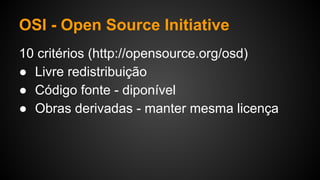 OSI - Open Source Initiative
10 critérios (http://opensource.org/osd)
● Livre redistribuição
● Código fonte - diponível
● Obras derivadas - manter mesma licença
 