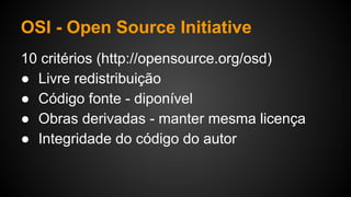 OSI - Open Source Initiative
10 critérios (http://opensource.org/osd)
● Livre redistribuição
● Código fonte - diponível
● Obras derivadas - manter mesma licença
● Integridade do código do autor
 