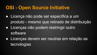 OSI - Open Source Initiative
● Licença não pode ser específica a um
produto - mesmo que retirado de distribuição
● Licenças não podem restringir outro
software
● Licenças devem ser neutras em relação as
tecnologias
 