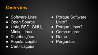 Overview
● Software Livre
● Open Source
● Unix, BSD, GNU,
Minix, Linux
● Distribuições
● Popularização
● Certificações
● Porque Software
Livre?
● Porque Linux?
● Como migrar
● Demo
● Perguntas
 